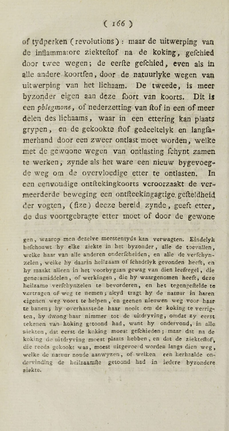 of tydperken ( revolutions) : maar de uitwerping van de inflammatore ziekteftof na de koking, gefchied door twee wegen; de eerfte gefchied, even als in alle andere koortfen, door de natuurlyke wegen van uitwerping van het lichaam. De tweede, is meer byzonder eigen aan deze foort van koorts. Dit is een pblegmone, of nederzetting van ftof in een of meer delen des lichaams, waar in een ettering kan plaats grypen, en de gekookte ftof gedeeltelyk en langfa- merhand door een zweer ontlast moet worden, welke met dc gewoone wegen van ontlasting fchynt zamen te werken, zynde als het ware een nieuw bygevoeg- de weg om de overvloedige etter te ontlasten. In een eenvoudige ontftekingkoorts veroorzaakt de ver- meerderde beweging een ontfteekingagtige. gcfteldheid der vogten, (fize) deeze bereid zynde, geeft etter, de dus voortgebragte etter moet of door de gewone gen , waarop men dezelve meestentyds kan verwagten. Eindelyk befchouwt hy elke ziekte in het byzonder, alle de toevallen, v/elke haar van alle anderen onderfcheiden, en alle de verfchyn- zelen, welke hy daarin heilzaam of (chadelyk gevonden heeft, en hy maakt alleen in het voorbygaan gewag van dien leefregel, die geneesmiddelen, of werkingen , die hy waargenomen heeft, deze heilzame verfchynzelen te bevorderen, en het tegengeftelde te vertragen of weg te nemen altyd tragt hy de natuur in haren eigenen weg voort te helpen , en geenen nieuwen weg voor haar te banen hy overhaastede haar nooit om de koking te verrig- ten, hy dwong haar nimmer tot de uitdryving, omdat zy eerst tekenen van koking getoond had, want hy ondervond, in alle kiekten, dat eerst de koking moe3t gefchieden ; maar dat na de koking de uitdryving moest plaats hebben, en dat de ziekteftof, die reeds gekookt was, moest uitgevoed worden langs dien weg, welke de natuur zoude aanwyzen, of welken een herhaalde on- dervinding de heilzaamfte getoond had in iedere byzondere ziekte.