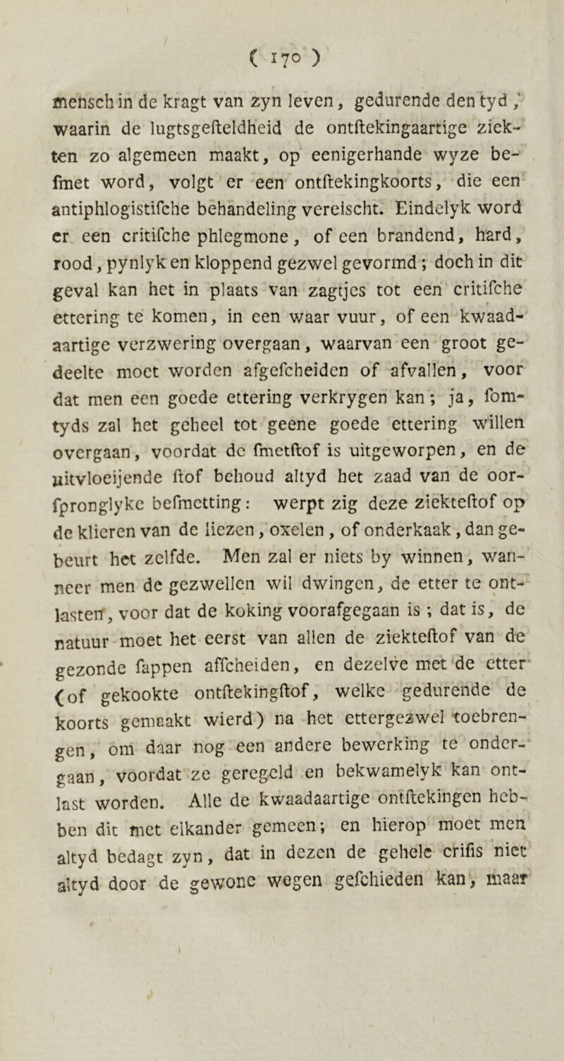 ( ï7° ) mcnsch in de kragt van zyn leven, gedurende den tyd waarin de lugtsgefteldheid de ontftekingaartige ziek- ten zo algemeen maakt, op ecnigerhande wyze be- fmet word, volgt er een ontftekingkoorts, die een antiphlogistifche behandeling vereischt. Eindelyk word er een critifche phlegmone, of een brandend, hard, rood, pynlyk en kloppend gezwel gevormd; doch in dit geval kan het in plaats van zagtjes tot een critifche ettering te komen, in een waar vuur, of een kwaad- aartige verzwering overgaan, waarvan een groot ge- deelte moet worden afgefcheiden of afvallen, voor dat men een goede ettering verkrygen kan; ja, fom- tyds zal het geheel tot geene goede ettering willen overgaan, voordat de fmetftof is uitgeworpen, en de jzitvloeijende ftof behoud altyd het zaad van de oor- fpronglykc befmetting: werpt zig deze ziekteftof op de klieren van de liezen, oxelen , of onderkaak, dan ge- beurt het zelfde. Men zal er niets by winnen, wan- neer men de gezwellen wil dwingen, de etter te ont- lasten, voor dat de koking voorafgegaan is; dat is, de natuur moet het eerst van allen de ziekteftof van de gezonde fappen affeheiden, en dezelve met de etter <of gekookte ontftekingftof, welke gedurende de koorts gemaakt wierd) na het ettergezwel toebren- gen , om daar nog een andere bewerking te onder- gaan , voordat ze geregeld en bekwamelyk kan ont- last worden. Alle de kwaadaartige ontftekingen heb- ben dit met elkander gemeen; en hierop moet men altyd bedagt zyn, dat in dezen de gehele crifis niet altyd door de gewone wegen gefchieden kan, maar