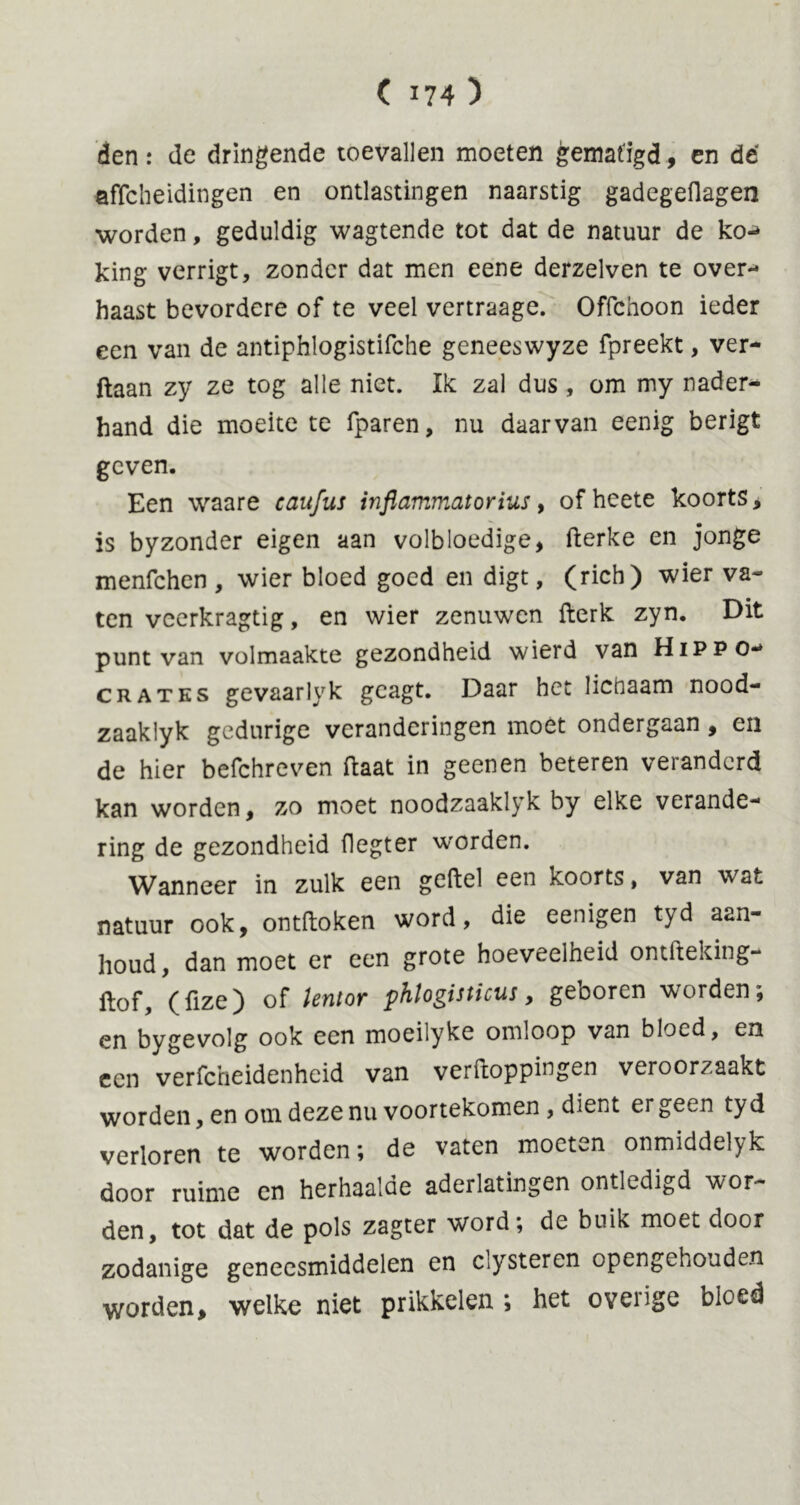 den: de dringende toevallen moeten gematigd, en dé affcheidingen en ontlastingen naarstig gadegeflagen worden, geduldig wagtende tot dat de natuur de ko-* king verrigt, zonder dat men eene derzelven te over- haast bevordere of te veel vertraage. Offchoon ieder een van de antiphlogistifche geneeswyze fpreekt, ver- ftaan zy ze tog alle niet. Ik zal dus, om my nader- hand die moeite te fparen, nu daarvan eenig berigt geven. Een waare caufus inflammatorius, of hcete koorts, is byzonder eigen aan volbloedige, fterke en jonge menfchen , wier bloed goed en digt, (rich) wier va- ten vcerkragtig, en wier zenuwen fterk zyn. Dit punt van volmaakte gezondheid wierd van Hippo- crates gevaarlyk geagt. Daar het lienaam nood- zaaklyk gedurige veranderingen moet ondergaan , en de hier befchreven ftaat in geenen beteren veranderd kan worden, zo moet noodzaaklyk by elke verande- ring de gezondheid flegter worden. Wanneer in zulk een geftel een koorts, van wat natuur ook, ontdoken word, die eenigen tyd aan- houd, dan moet er een grote hoeveelheid ontfteking- Itof, (fize) of lentor phlogisticus, geboren worden; en bygevolg ook een moeilyke omloop van bloed, en een verfcheidenheid van verftoppingen veroorzaakt worden, en om deze nu voortekomen , dient er geen tyd verloren te worden; de vaten moeten onmiddelyk door ruime cn herhaalde aderlatingen ontledigd wor- den, tot dat de pols zagter word; dc buik moet door zodanige geneesmiddelen en clysteren opengehouden worden, welke niet prikkelen ; het overige bloed