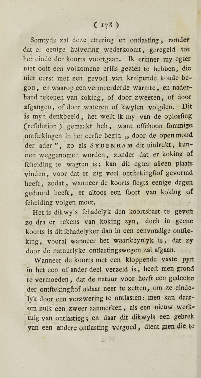 Somtyds zal deze ettering en ontlasting, zonder dat er eenige huivering wedcrkoomt, geregeld tot het einde der koorts voortgaan. Ik erinner my egter niet ooit een volkomene crifls gezien te hebben, die niet eerst met een gevoel van kruipende koude be- gon , en waarop een vermeerderde warmte, en nader- hand tekenen van koking, of door zweeten, of door afgangen, of door wateren of kwylen volgden. Dit is myn denkbeeld, het welk ik my van de oplosfmg (refolution ) gemaakt heb, want offchoon fommige ontftekingen in het eerde begin „ door de open mond der ader”, zo als Sydenham dit uitdrukt, kun- nen weggenomen worden, zonder dat er koking of fcheiding te wagten is; kan dit egter alleen plaats vinden, voor dat er zig veel ontftekingftof gevormd heefc, zodat, wanneer de koorts flegts eenige dagen geduurd heeft, er altoos een foort van koking of fcheiding volgen moet. Het is dikwyls fchadelyk den koortsbast te geven zo dra er tekens van koking zyn, doch in geene koorts is dit fchadelyker dan in een eenvoudige ontfte- king, vooral wanneer het waarfchynlyk is, dat zy door de natuurlyke ontlastingswegen zal afgaan. Wanneer de koorts met een kloppende vaste pyn in het een of ander deel verzeld is, heeft men grond te vermoeden, dat de natuur voor heefc een gedeelte der ontftekingftof aldaar neer te zetten, om ze einde- lyk door een verzwering te ontlasten: men kan daar- om zulk een zweer aanmerken, als een nieuw werk- tuig van ontlasting; en daar dit dikwyls een gebrek van een andere ontlasting vergoed, dient jnen die te