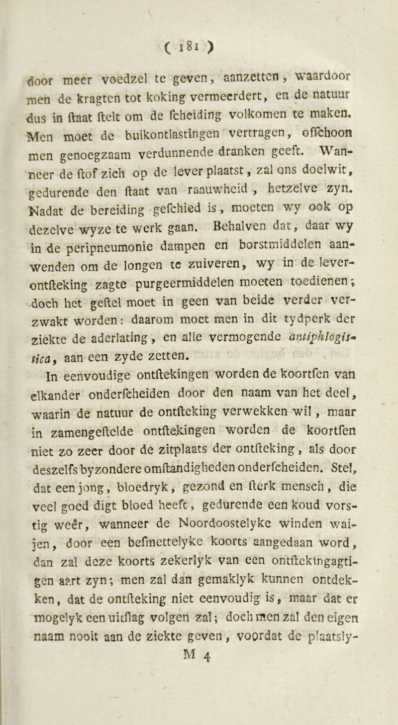 door meer voedzel te geven, aanzetten , waardoor men de kragten tot koking vermeerdert, en de natuur dus in ftaat ftelt om de fcheiding volkomen te maken. Men moet de buikontlastingen vertragen, offchoon men genoegzaam verdunnende dranken geeft. Wan- neer de (lof zich op de lever plaatst, zal ons doelwit, gedurende den ftaat van raauwheid , hetzelve zyn. Nadat de bereiding gefchied is, moeten wTy ook op dezelve wyze te werk gaan. Behalvcn dat, daar wy in de peripneumonie dampen en borstmiddelen aan- wenden om de longen te zuiveren, wy in de lever- ontfteking zagte purgeermiddelen moeten toedienen; doch het geftel moet in geen van beide verder ver- zwakt worden: daarom moet men in dit tydperk der ziekte de aderlating, en alle vermogende antiphlogis- tic a, aan een zyde zetten. In eenvoudige ontftekingen worden de koortfen van elkander onderfcheiden door den naam van het deel, waarin de natuur de ontfteking verwekken wil, maar in zamengeftelde ontftekingen worden de koortfen niet zo zeer door de zitplaats der ontfteking, als door deszelfs byzondere omftandigheden onderfcheiden. Stel, dat een jong, bloedryk, gezond en fterk mensen, die veel goed digt bloed heeft, gedurende een koud vors- tig weer, wanneer de Noordoostelyke winden wai- jen, door een befmettelyke koorts aangedaan word, dan zal deze koorts zekerlyk van een omftekingagti- gen aart zyn; men zal dan gemaklyk kunnen ontdek- ken, dat de ontfteking niet eenvoudig is, maar dat er mogelyk een uitftag volgen zal; doch men zal den eigen naam nooit aan de ziekte geven, voordat de plaatsly-