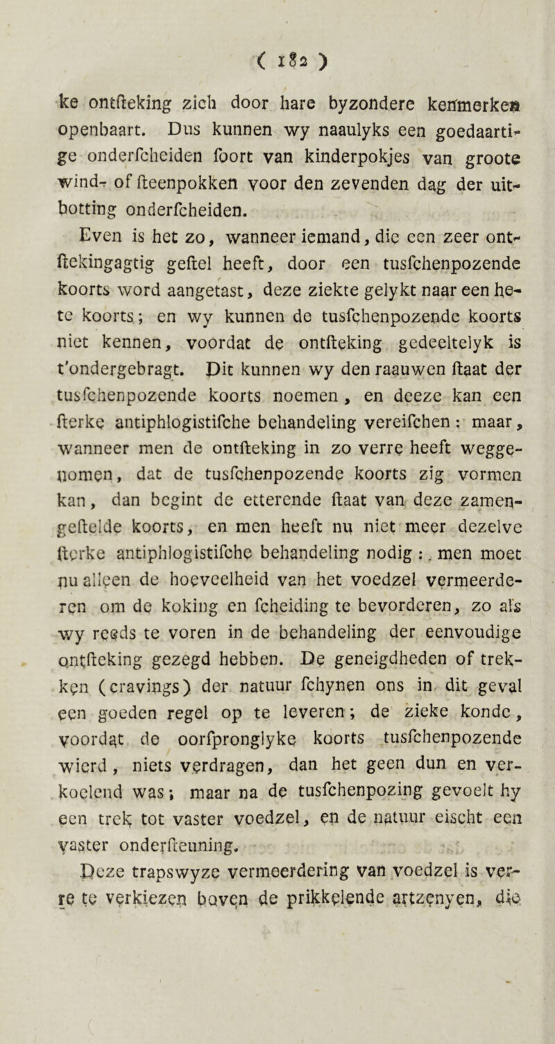 ke ontfteking zich door hare byzondere kenfmerke» openbaart. Dus kunnen wy naaulyks een goedaard- ge onderfcheiden foort van kinderpokjes van groote wind-r of fteenpokken voor den zevenden dag der uit- botting onderfcheiden. Even is het zo, wanneer iemand, die een zeer ont- ftekingagtig geftel heeft, door een tusfchenpozende koorts word aangetast, deze ziekte gelykt naar een he- te koorts; en wy kunnen de tusfchenpozende koorts niet kennen, voordat de ontfteking gedeeltelyk is t'ondergebragt. Dit kunnen wy den raauwcn ftaat der tusfchenpozende koorts noemen , en deeze kan een fterke antiphlogistifche behandeling vereifchen ; maar, wanneer men de ontfteking in zo verre heeft wegge- nomen , dat de tusfchenpozende koorts zig vormen kan, dan begint de etterende ftaat van deze zamen- geftelde koorts, en men heeft nu niet meer dezelve fterke antiphlogistifche behandeling nodig :. men moet nu alleen de hoeveelheid van het voedzel vermeerde- ren om de koking cn fcheiding te bevorderen, zo als wy reeds te voren in de behandeling der eenvoudige ontfteking gezegd hebben. De geneigdheden of trek- ken (cravings) der natuur fchynen ons in dit geval een goeden regel op te leveren; de zieke kondc, voordat de oorfpronglyke koorts tusfchenpozende wierd , niets verdragen, dan het geen dun en ver- koelend was; maar na de tusfehenpozing gevoelt hy een trek; tot vaster voedzel, en de natuur eischt een yaster onderfteuning. Deze trapswyze vermeerdering van voedzel is ver- re te verkiezen boven de prikkelende artzenyen, die