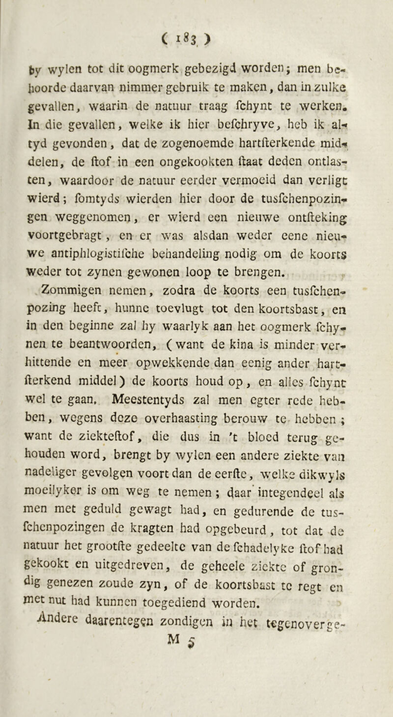 i by wylen tot dit oogmerk gebezigd worden; men be- hoorde daarvan nimmer gebruik te maken, dan in zulke gevallen, waarin de natuur traag fchynt te werker?. In die gevallen, welke ik hier befehryve, heb ik al-» tyd gevonden, dat de zogenoemde hartfterkende mid* delen, de ftof in een ongekookten ftaat deden ontlas- ten, waardoor de natuur eerder vermoeid dan verligc wierd; fomtyds wierden hier door de tusfchenpozin- gen weggenomen, er wierd een nieuwe ontfteking voortgebragt, en er was alsdan weder eene nieu- we antiphlogistifche behandeling nodig om de koorts weder tot zynen gewonen loop te brengen. Zommigen nemen, zodra de koorts een tusfchen- pozing heefc, hunne toevlugt tot den koortsbast, en in den beginne zal hy waarlyk aan het oogmerk fchy- nen te beantwoorden, (want de kina is minder ver- hittende en meer opwekkende dan eenig ander hart- fterkend middel) de koorts houd op, en alles fchynt wel te gaan. Meestentyds zal men egter rede heb- ben , wegens deze overhaasting berouw te hebben ; want de ziekteftof, die dus in 't bloed terug ge- houden word, brengt by wylen een andere ziekte van nadeliger gevolgen voort dan de eerfte, welke dikwyls moeilyker is om weg te nemen ; daar integendeel als men met geduld gewagt had, en gedurende de tus- fchenpozingen de kragten had opgcbeurd, tot dat de natuur het grootfte gedeelte van defchadelyke ftof had gekookt en uitgedreven, de geheele ziekte of gron- dig genezen zoude zyn, of de koortsbast te regt en met nut had kunnen toegediend worden. Andere daarentegen zondigen in het tegenoverae~