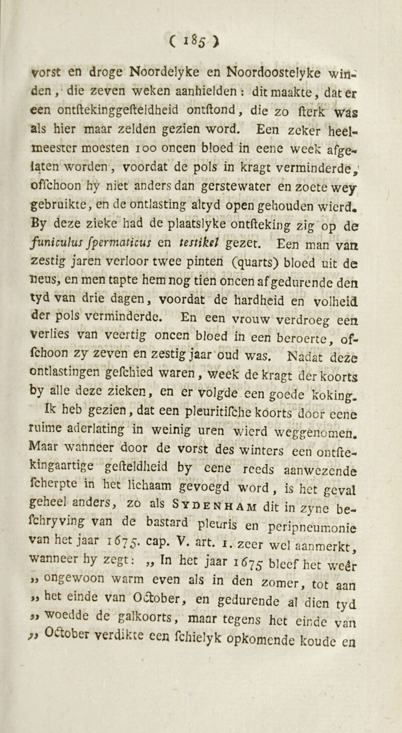 vorst en droge Noordelyke en Noordoostelyke win- den, die zeven weken aanhielden: dit maakte, dat er een ontftekinggefteldheid ontftond, die zo fterk was als hier maar zelden gezien word. Een zeker heel- meester moesten ioo oneen bloed in eene week afge- laten worden, voordat de pols in kragt verminderde; offehoon hy niet anders dan gerstewater en zoete wey gebruikte, en de ontlasting altyd open gehouden wierd. By deze zieke had de plaatslyke ontfteking zig op de funiculus fpermaticus en testikel gezet. Een man van • ' * zestig- jaren verloor twee pinten (quarts) bloed uit de neus, en men tapte hem nog tien oneen af gedurende den tyd van drie dagen, voordat de hardheid en volheid der pols verminderde. En een vrouw verdroeg een Verlies van veertig oneen bloed in een beroerte, of- fehoon zy zeven en zestig jaar oud was. Nadat deze ontlastingen gefchied waren, week de kragt der koorts by alle deze zieken, en er volgde een goede koking» Ik heb gezien, dat een pleuritifche koorts door cene ruime aderlating in weinig uren wierd weggenomen. Maar wanneer door de vorst des winters een ontfte- kingaartige gefteldheid by eene reeds aanwezende fcherpte in het lichaam gevoegd word , is het geval geheei anders, zo als Sydenham dit in zyne be- fchryving van de bastard pleuris en peripneumonie van het jaar 1675. cap. V. art. r. zeer wel aanmerkt, wanneer hy zegt: ,, In het jaar i6j$ bleef het wéér „ ongewoon warm even als in den zomer, tot aan „het einde van October, en gedurende al dien tyd „woedde de galkoorts, maar tegens het einde van „ Oftober verdikte een fchielyk opkomende koude en