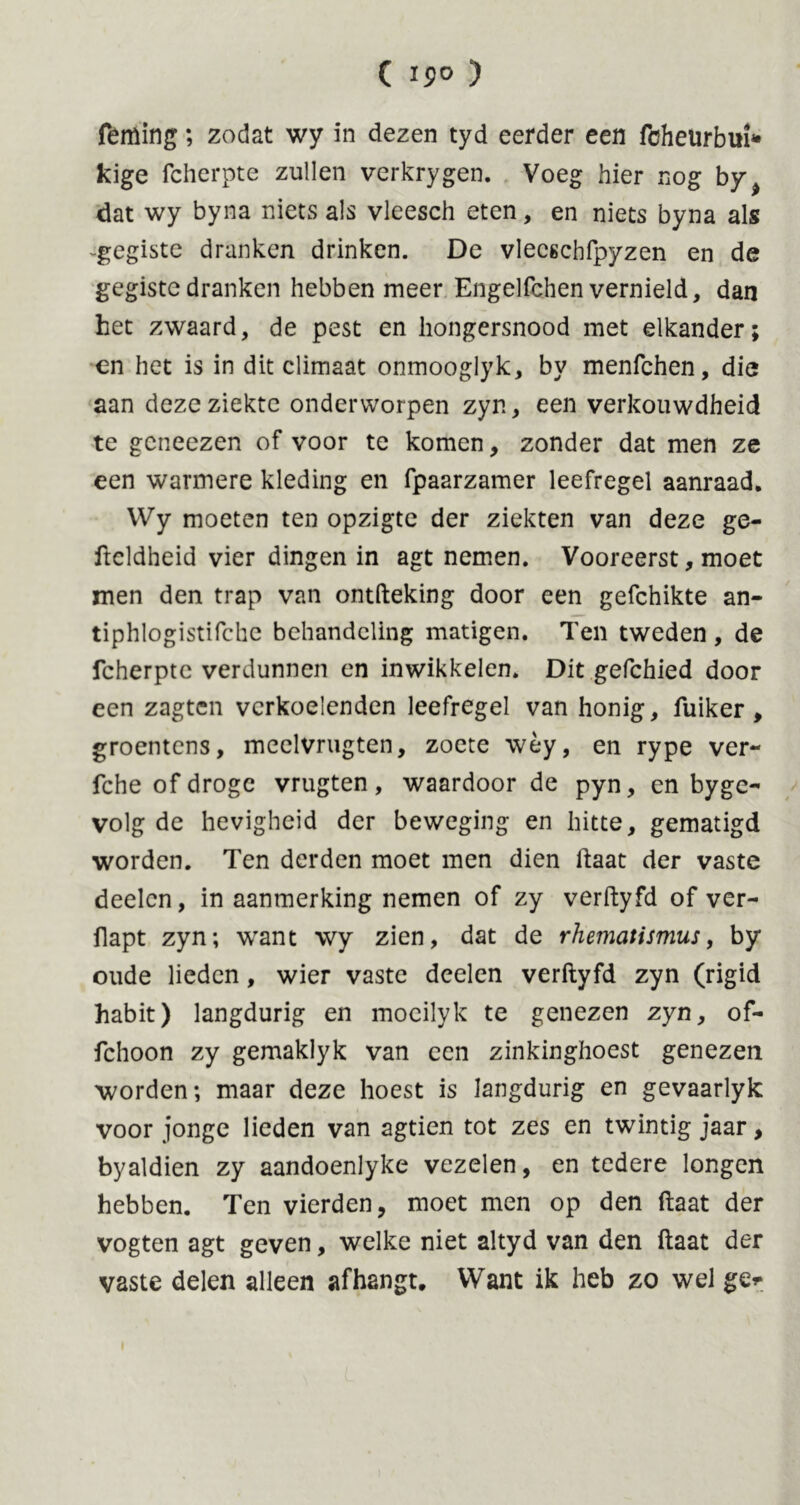 ( 19» ) feming; zodat wy in dezen tyd eerder een fcheurbui* kige fcherpte zullen verkrygen. Voeg hier nog by> dat wy byna niets als vleesch eten, en niets byna als -gegiste dranken drinken. De vleeschfpyzen en de gegiste dranken hebben meer Engelfchen vernield, dan het zwaard, de pest en hongersnood met elkander; en het is in dit climaat onmooglyk, by menfchen, die aan deze ziekte onderworpen zyn, een verkouwdheid te gcneezen of voor te komen, zonder dat men ze een warmere kleding en fpaarzamer leefregel aanraad. VVy moeten ten opzigte der ziekten van deze ge- ftcldheid vier dingen in agt nemen. Vooreerst, moet men den trap van ontfteking door een gefchikte an- tiphlogistifche behandeling matigen. Ten tweden , de fcherptc verdunnen en inwikkelen. Dit gefchied door een zagten verkoelenden leefregel van honig, fuiker , groentens, meelvrugten, zoete wèy, en rype ver- fche of droge vrugten, waardoor de pyn, en byge- volg de hevigheid der beweging en hitte, gematigd worden. Ten derden moet men dien ftaat der vaste deelcn, in aanmerking nemen of zy verftyfd of ver- flapt zyn; want wy zien, dat de rhematismus, by oude lieden, wier vaste deelen verftyfd zyn (rigid habit) langdurig en moeilyk te genezen zyn, of- fchoon zy gemaklyk van een zinkinghoest genezen worden; maar deze hoest is langdurig en gevaarlyk voor jonge lieden van agtien tot zes en twintig jaar, byaldien zy aandoenlyke vezelen, en tedere longen hebben. Ten vierden, moet men op den ftaat der vogten agt geven, welke niet altyd van den ftaat der vaste delen alleen afhangt. Want ik heb zo wel ge*