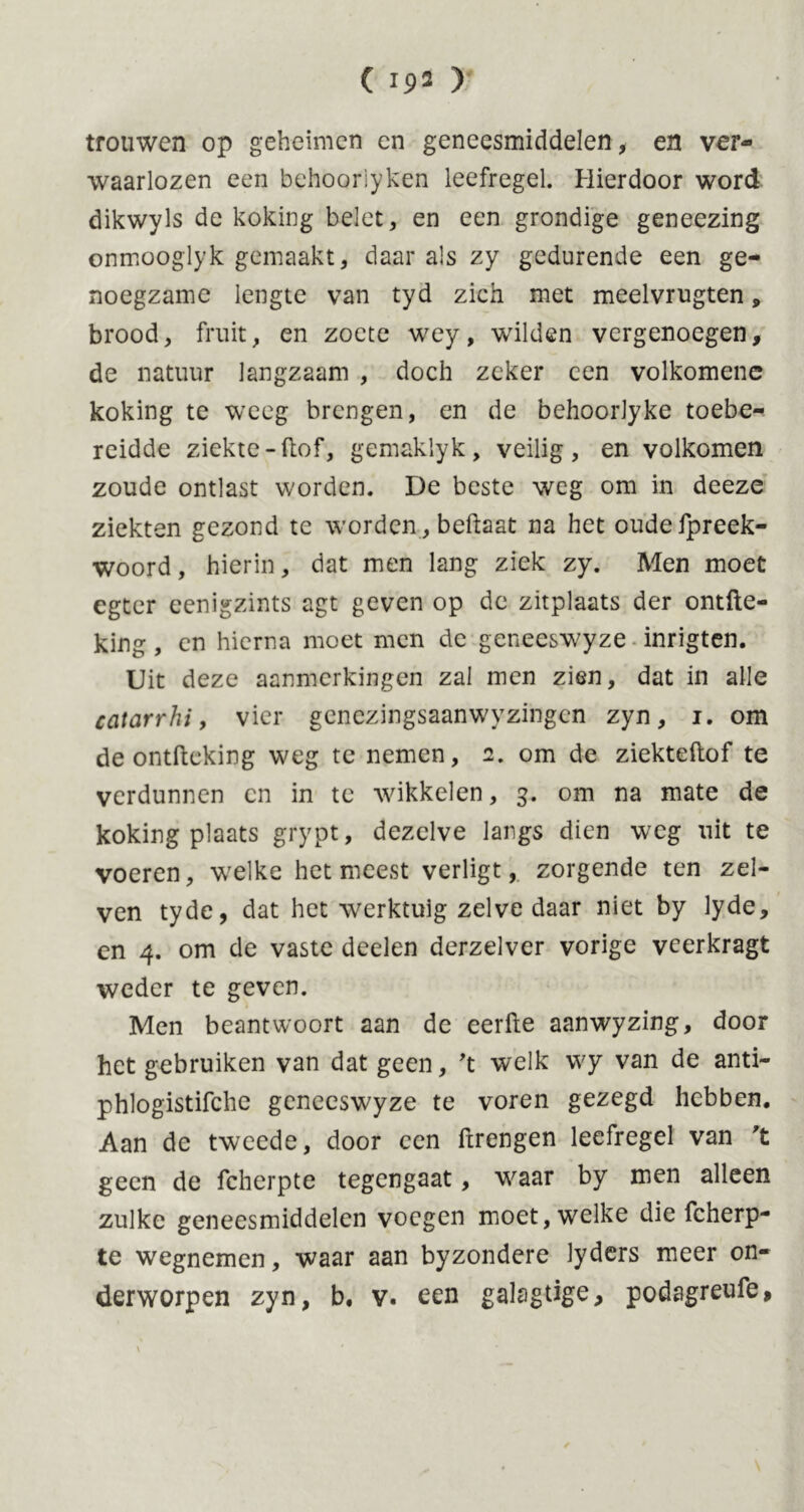 trouwen op geheimen en geneesmiddelen, en ver- waarlozen een behooriyken leefregel. Hierdoor word dikwyls de koking belet, en een grondige geneezing onmooglyk gemaakt, daar als zy gedurende een ge- noegzame lengte van tyd zich met meelvrugten, brood, fruit, en zoete wey, wilden vergenoegen, de natuur langzaam , doch zeker een volkomene koking te weeg brengen, en de behoorlyke toebe- reidde ziekte -(tof, gemaklyk, veilig, en volkomen zoude ontlast worden. De beste weg om in deeze ziekten gezond te worden , beftaat na het oudefpreek- woord, hierin, dat men lang ziek zy. Men moet egter eenigzints agt geven op de zitplaats der ontfte- king, en hierna moet men de geneeswyze inrigten. Uit deze aanmerkingen zal men zien, dat in alle catarrhi, vier genezingsaanwyzingen zyn, i. om de ontfteking weg te nemen, 2. om de ziekteftof te verdunnen cn in te wikkelen, 3. om na mate de koking plaats grypt, dezelve langs dien weg uit te voeren, welke het meest verligt, zorgende ten zel- ven tyde, dat het werktuig zelve daar niet by lyde, en 4. om de vaste deelen derzelver vorige veerkragt weder te geven. Men beantwoort aan de eerfle aanwyzing, door het gebruiken van dat geen, 't welk wy van de anti- phlogistifche geneeswyze te voren gezegd hebben. Aan de tweede, door een ftrengen leefregel van 't geen de fcherpte tegengaat, waar by men alleen zulke geneesmiddelen voegen moet, welke die fcherp- te wegnemen, waar aan byzondere lyders meer on- derworpen zyn, b. v. een galagtige, podagreufe,