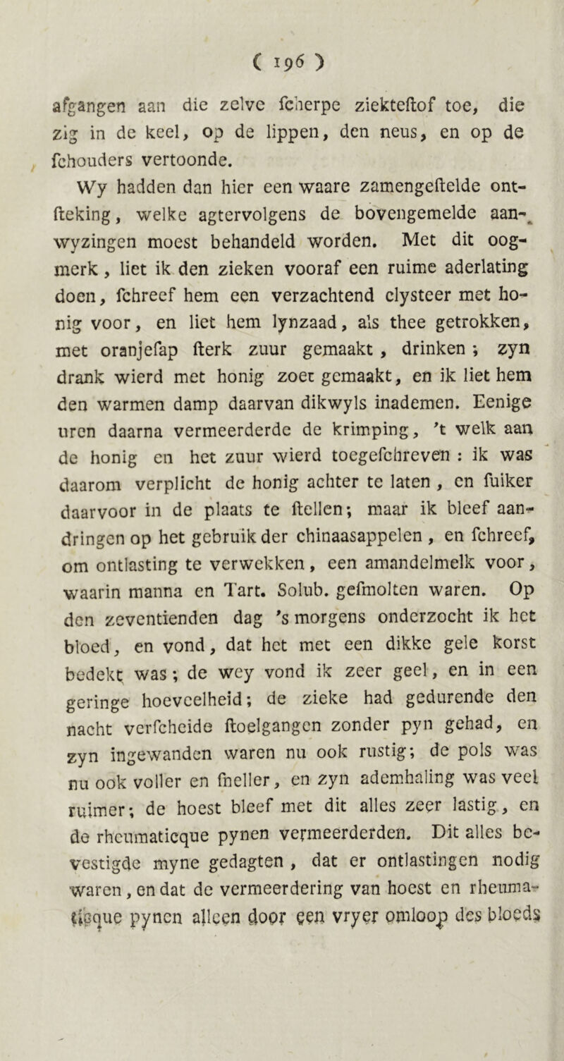 ( 19^ ) afgangen aan die zelve fcherpe ziekteftof toe, die zig in de keel, op de lippen, den neus, en op de fchouders vertoonde. Wy hadden dan hier een waare zamengeftelde ont- fteking, welke agtervolgens de bovengemelde aan- wyzingen moest behandeld worden. Met dit oog- merk, liet ik den zieken vooraf een ruime aderlating doen, fchreef hem een verzachtend clysteer met ho- nig voor, en liet hem lynzaad, als thee getrokken, met oranjefap fterk zuur gemaakt , drinken ; zyn drank wierd met honig zoet gemaakt, en ik liet hem den warmen damp daarvan dikwyls inademen. Eenige uren daarna vermeerderde de krimping, 't v/elk aan de honig en het zuur wierd tocgefchreven : ik was daarom verplicht de honig achter te laten , en fuiker daarvoor in de plaats te ftellen; maar ik bleef aan- dringen op het gebruik der chinaasappelen , en fchreef, om ontlasting te verwekken , een amandelmelk voor, waarin manna en Tart. Solub. gefmolten waren. Op den zeventienden dag ’s morgens onderzocht ik het bloed, en vond, dat het met een dikke gele korst bedekt was; de wey vond ik zeer geel, en in een geringe hoeveelheid; de zieke had gedurende den nacht verfcheide ftoelgangen zonder pyn gehad, en zyn ingewanden waren nu ook rustig; de pols was nu ook voller en (heller, en zyn ademhaling was veel ruimer; de hoest bleef met dit alles zeer lastig, en de rheumatieque pynen vermeerderden. Dit alles be- vestigde myne gedagten , dat er ontlastingen nodig waren, en dat de vermeerdering van hoest en rheum a* tipejue pynen alleen door een vryer omloop des bloeds