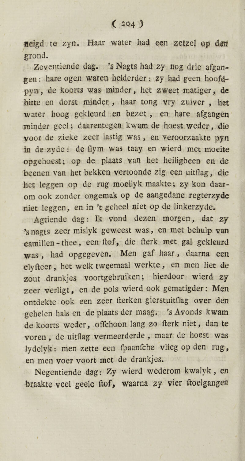 neigd te zyn. Haar water had een zetzel op grond. Zeventiende dag. ’s Nagts had zy nog drie afgan- gen : hare ogen waren helderder: zy had geen hoofd- pyn, de koorts was minder, het zweet matiger, dc hitte en dorst minder , haar tong vry zuiver , het water hoog gekleurd en bezet , en hare afgangen minder geel; daarentegen kwam de hoest weder, die voor de zieke zeer lastig was, en veroorzaakte pyn in de zyde: de flym was taay en wierd met moeite opgehoest; op de plaats van het heiligbeen en de beenen van het bekken vertoonde zig een uitdag, die het leggen op de rug moeilyk maakte; zy kon daar- om ook zonder ongemak op de aangedane regterzyde niet leggen, en in 't geheel niet op de linkerzyde. Agticnde dag: Ik vond dezen morgen, dat zy ’snagts zeer mislyk geweest was, en met behulp van camillen-thee, een ftof, die fterk met gal gekleurd was , had opgegeven. Men gaf haar, daarna een clyfteer, het welk tweemaal werkte, en men liet de zout drankjes voortgebruiken; hierdoor wierd zy zeer verligt, en de pols wierd ook gematigder: Men ontdekte ook een zeer fterken gierstuitflag over den gehelen hals en de plaats der maag. 's Avonds kwam de koorts weder, offehoon lang zo fterk niet, dan te voren , de uitdag vermeerderde , maar de hoest was lydelyk: men zette een fpaanfche vlieg op den rug, en men voer voort met de drankjes. Negentiende dag: Zy wierd wederom kwalyk, en braakte veel geele ftof, waarna zy vier ftoelgangcn