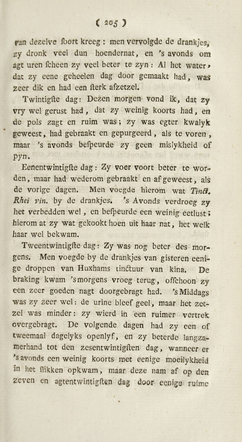 ran dezelve lbort kreeg : men vervolgde de drankjes, zy dronk veel dun hoendernat, en 's avonds om agt uren fcheen zy veel beter te zyn : Al het water* dat zy eene geheelen dag door gemaakt had, was zeer dik en had een fterk afzetzel. Twintigfte dag: Dezen morgen vond ik, dat zy vry wel gerust had, dat zy weinig koorts had, en de pols zagt en ruim was; zy was egter kwalyk geweest, had gebraakt en gepurgeerd , als te voren , maar ’s avonds befpeurde zy geen mislykheid of pyn. Eenentwintigde dag: Zy voer voort beter te wor- den, maar had wederom gebraakt en afgeweest, als de vorige dagen. Men voegde hierom wat Tinfi. Rhei vin. by de drankjes, ’s Avonds verdroeg zy het verbedden wrel, en befpeurde een weinig eetlust; hierom at zy wat gekookt hoen uit haar nat, het welk haar wel bekwam. Tweentwintigfte dag: Zy was nog beter des mor- gens. Men voegde by de drankjes van gisteren eeni- ge droppen van Huxhams unóhror van kina. De braking kwam 'smorgens vroeg terug, offchoon zy een zeer goeden nagt doorgebragt had. ’s Middags was zy zeer wel: de urine bleef geel, maar het zet- zei was minder: zy wierd in een ruimer vertrek overgebragt. De volgende dagen had zy een of tweemaal dagelyks openlyf, en zy beterde langza- merhand tot den zesentwintigften dag, wanneer er 's avonds een weinig koorts met eenige moeilykheid in het flikken opkwam, maar deze nam af op den zeven en agtentwintigften dag door eenige ruime