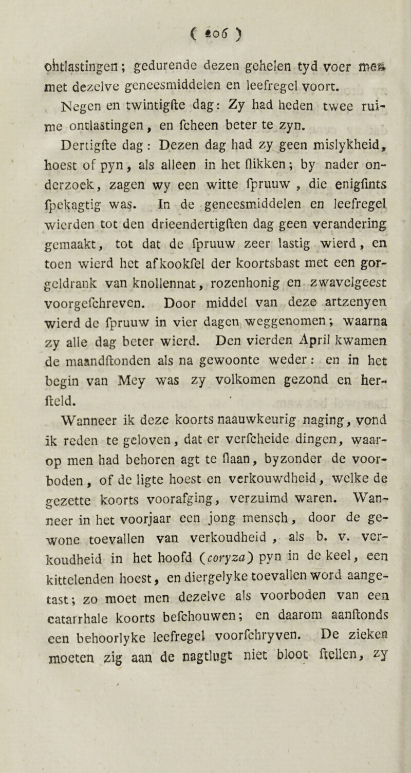 ( to6 ) ohtlastingen; gedurende dezen gehelen tyd voer me& met dezelve geneesmiddelen en leefregel voort. Negen en twintigfte dag: Zy had heden twee rui- me ontlastingen, en fcheen beter te zyn. Dertigfte dag: Dezen dag had zy geen mislykheid, hoest of pyn, als alleen in het flikken; by nader on- derzoek, zagen wy een witte fpruuw , die enigfmts fpekagtig was. In de geneesmiddelen en leefregel wierden tot den drieendertigften dag geen verandering gemaakt, tot dat de fpruuw zeer lastig wierd, en toen wierd het afkookfel der koortsbast met een gor- geldrank van knollennat, rozenhonig en zwavclgeest voorgcfchrevcn. Door middel van deze artzenyen wierd de fpruuw in vier dagen weggenomen *, waarna zy alle dag beter wierd. Den vierden April kwamen de maandftonden als na gewoonte weder: en in het begin van Mey was zy volkomen gezond en her- field. Wanneer ik deze koorts naauwkeurig naging, vond ik reden te geloven, dat er verfcheide dingen, waar- op men had behoren agt te flaan, byzonder de voor- boden, of de ligte hoest en verkouwdheid, welke de gezette koorts voorafging, verzuimd waren. Wan- o neer in het voorjaar een jong mensch, door de ge- wone toevallen van verkoudheid , als b. v. ver- koudheid in het hoofd (coryza) pyn in de keel, een kittelenden hoest, en diergelyke toevallen word aange- tast; zo moet men dezelve als voorboden van een catarrhale koorts befchouwen; en daarom aanftonds een behoorlyke leefregel voorfchryven. De zieken moeten zig aan de nagtlugt niet bloot ftellen, zy