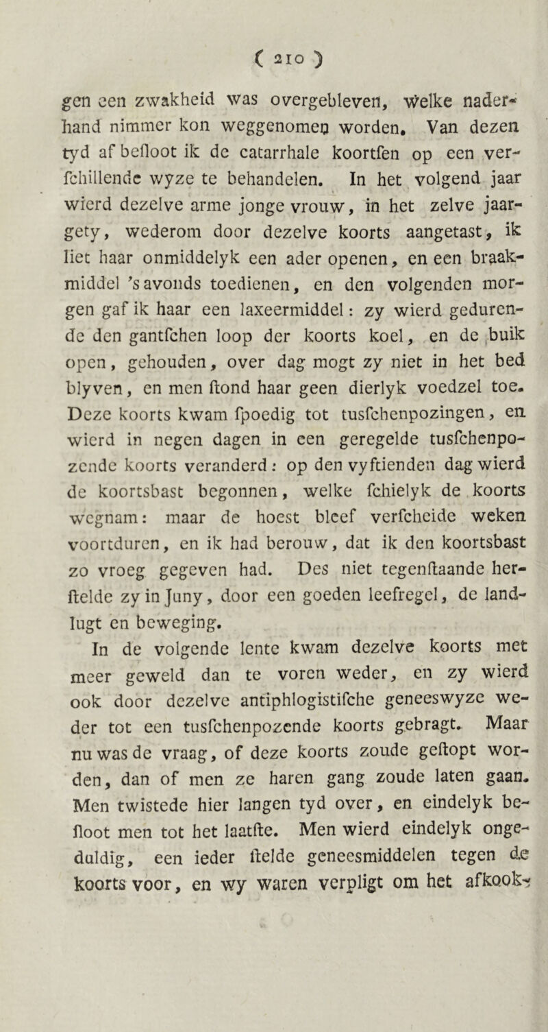 ( 21° ) gen een zwakheid was overgebleven, welke nader- hand nimmer kon weggenomen worden. Van dezen tyd af befloot ik de catarrhale koortfen op een ver- fchillende wyze te behandelen. In het volgend jaar wierd dezelve arme jonge vrouw, in het zelve jaar- gety, wederom door dezelve koorts aangetast, ik liet haar onmiddelyk een ader openen, en een braak- middel 's avonds toedienen, en den volgenden mor- gen gaf ik haar een laxeermiddel: zy wierd geduren- de den gantfchen loop der koorts koel, en de buik open, gehouden, over dag mogt zy niet in het bed blyven, en men ftond haar geen dierlyk voedzel toe. Deze koorts kwam fpoedig tot tusfchenpozingen, en. wierd in negen dagen in een geregelde tusfchenpo- zcnde koorts veranderd: op den vyftienden dag wierd de koortsbast begonnen, welke fchielyk de koorts wegnam: maar de hoest bleef verfcheide weken voortduren, en ik had berouw, dat ik den koortsbast zo vroeg gegeven had. Des niet tegen liaan de her- ftelde zyinjuny, door een goeden leefregel, de land- lugt en beweging. In de volgende lente kwam dezelve koorts met meer geweld dan te voren weder, en zy wierd ook door dezelve antiphlogistifche geneeswyze we- der tot een tusfehenpozende koorts gebragt. Maar nu was de vraag, of deze koorts zoude gedopt wor- den, dan of men ze haren gang zoude laten gaan. Men twistede hier langen tyd over, en eindelyk be- iloot men tot het laatfte. Men wierd eindelyk onge- duldig, een ieder ilelde geneesmiddelen tegen de koorts voor, en wy waren verpligt om het afkook-