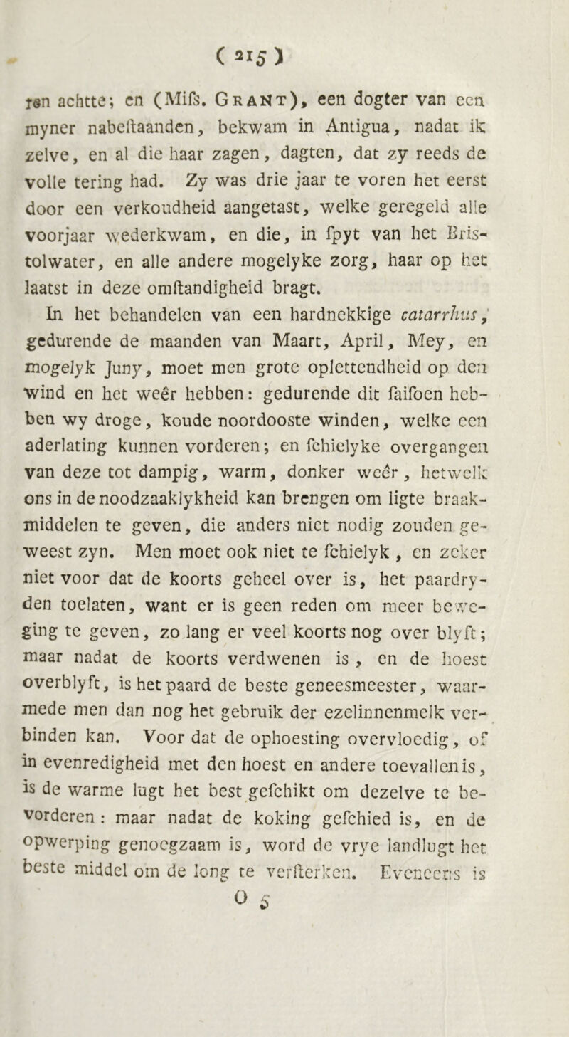 ( *15 ) tan achtte; en (Mifs. Grant), een dogter van een myner nabeftaanden, bekwam in Antigua, nadat ik zelve, en al die haar zagen, dagten, dat zy reeds de volle tering had. Zy was drie jaar te voren het eerst door een verkoudheid aangetast, welke geregeld alle voorjaar wederkwam, en die, in fpyt van het Bris- tolwater, en alle andere mogelyke zorg, haar op het laatst in deze omftandigheid bragt. In het behandelen van een hardnekkige catarrhiis, gedurende de maanden van Maart, April, Mey, en mogelyk Juny, moet men grote oplettendheid op den wind en het weêr hebben: gedurende dit Taifoen heb- ben wy droge, koude noordooste winden, welke een aderlating kunnen vorderen; en fchielyke overgangen van deze tot dampig, warm, donker weer, hetwelk ons in de noodzaaklykheid kan brengen om ligte braak- middelen te geven, die anders niet nodig zouden ge- weest zyn. Men moet ook niet te fchielyk , en zeker niet voor dat de koorts geheel over is, het paardry- den toelaten, want er is geen reden om meer bewe- ging te geven, zo lang er veel koorts nog over blyft; maar nadat de koorts verdwenen is , en de hoest overblyft, is het paard de beste geneesmeester, waar- mede men dan nog het gebruik der ezelinnenmelk ver- binden kan. Voor dat de ophoesting overvloedig, of in evenredigheid met den hoest en andere toevallen is, is de warme lugt het best gefchikt om dezelve tc be- vorderen : maar nadat de koking gefchied is, en de opwerping genoegzaam is, word dc vrye landlugt het beste middel om de long te verfterken. Eveneens is O 5