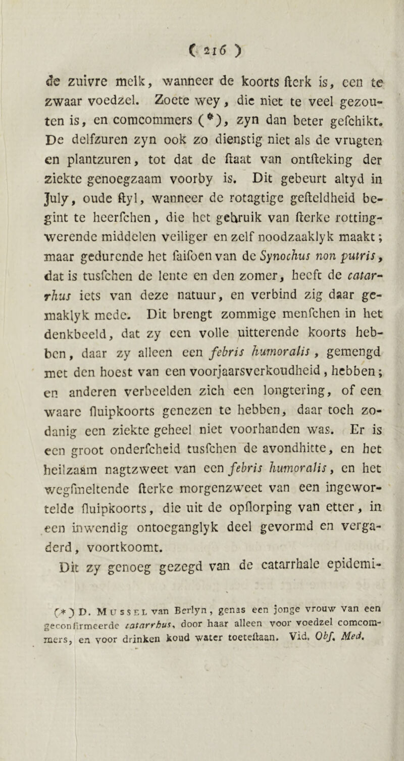 de zuivre melk, wanneer de koorts ftcrk is, een te zwaar voedzel. Zoete wey, die niet te veel gezou- ten is, en comcommers (*), zyn dan beter gefchikt. De delfzuren zyn ook zo dienstig niet als de vrugten en plantzuren, tot dat de ftaat van ontfteking der ziekte genoegzaam voorby is. Dit gebeurt altyd in July. oude ftyl, wanneer de rotagtige geftcldheid be- gint te heerfchen, die het gebruik van fterke rotting- werende middelen veiliger en zelf noodzaaklyk maakt; maar gedurende het Taifoen van de Synochus non putris, dat is tusfehen de lente en den zomer, heeft de catar- rhus iets van deze natuur, en verbind zig daar gc- maklyk mede. Dit brengt zommige menfehen in het denkbeeld, dat zy een volle uitterende koorts heb- ben , daar zy alleen een febris humoralis , gemengd met den hoest van een voorjaarsverkoudheid , hebben; en anderen verbeelden zich een longtering, of een waarc lluipkoorts genezen te hebben, daar toch zo- danig een ziekte geheel niet voorhanden was. Er is een groot onderfcheid tusfehen de avondhitte, en het heilzaam nagtzweet van een febris humoralis, en het wegfmeltende fterke morgenzweet van een ingewor- telde lluipkoorts, die uit de opflorping van etter, in een inwendig ontoeganglyk deel gevormd en verga- derd , voortkoomt. Dit zy genoeg gezegd van de catarrhale epidemi- (,*} D. Mussel van Berlyn , genas een jonge vrouw van een geconfirmeerde catcit'vbus* door liaar alleen vooi voedzel comconi-* jners, en voor drinken koud water toeteilaan» Vid, Qb_f*