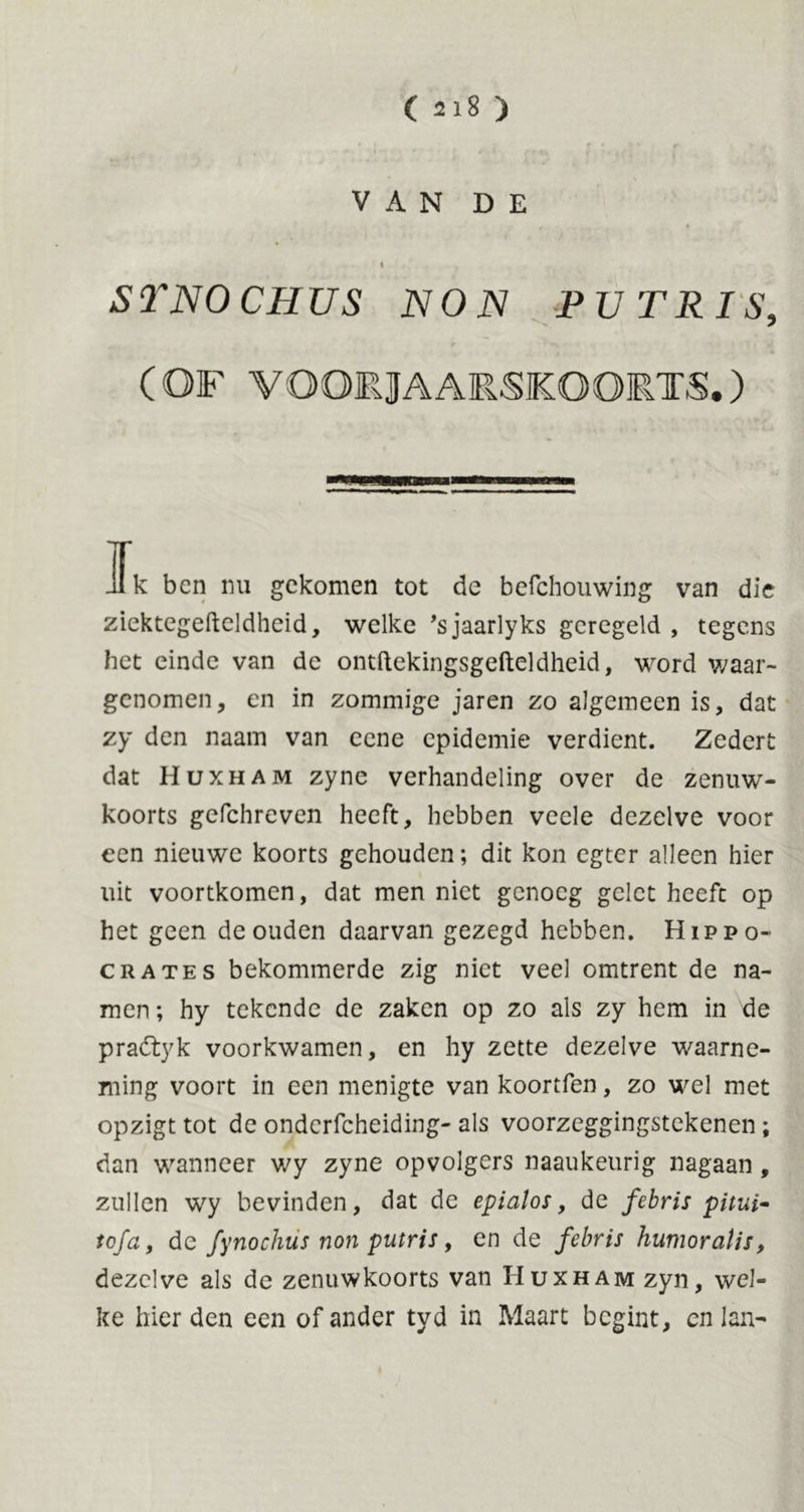 VAN DE t STNOCHUS NON PUTRIS, (OF VOORJAARSKOORTS.) Jk ben nu gekomen tot de befehouwing van die zicktegefteldheid, welke 'sjaarlyks geregeld , tegens het einde van de ontftekingsgefteldheid, word waar- genomen, en in zommige jaren zo algemeen is, dat zy den naam van eene epidemie verdient. Zedert dat Huxham zyne verhandeling over de zenuwT- koorts gefehreven heeft, hebben veele dezelve voor een nieuwe koorts gehouden; dit kon egter alleen hier uit voortkomen, dat men niet genoeg gelet heeft op het geen de ouden daarvan gezegd hebben. Hippo- crates bekommerde zig niet veel omtrent de na- men ; hy tekende de zaken op zo als zy hem in de pradtyk voorkwamen, en hy zette dezelve waarne- ming voort in een menigte van koortfen, zo wel met opzigt tot de onderfcheiding- als voorzeggingstekenen; dan wanneer wy zyne opvolgers naaukeurig nagaan, zullen wy bevinden, dat de epialos, de febris pitui- tofa, de fynochüs non putris, en de febris humoralis, dezelve als de zenuwkoorts van Huxham zyn, wel- ke hier den een of ander tyd in Maart begint, cn lan-