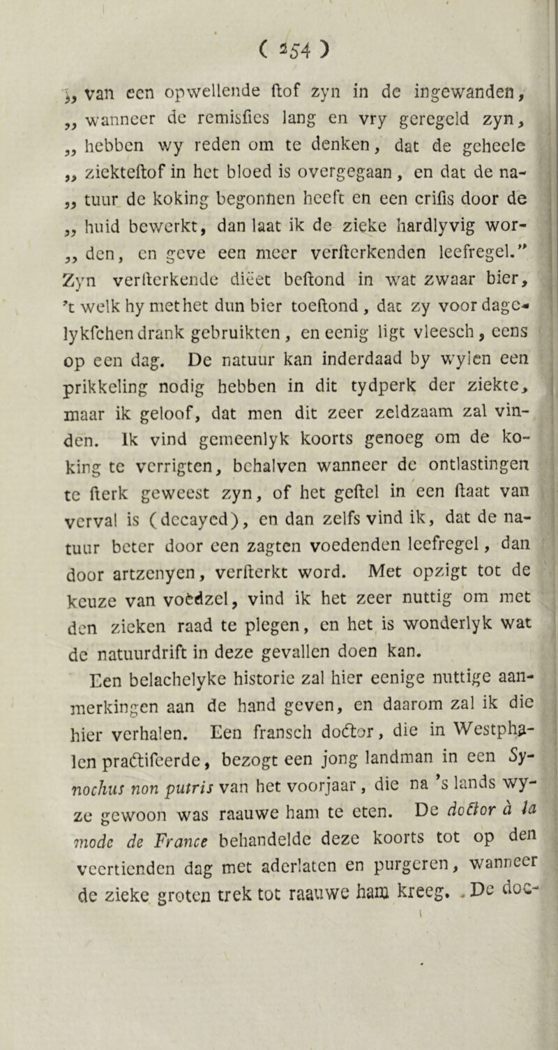 ^ van ccn opwellende ftof zyn in de ingewanden, „ wanneer de remisfies lang en vry geregeld zyn, ,, hebben wy reden om te denken, dat de geheele ,, ziekteftof in het bloed is overgegaan, en dat de na- „ tuur de koking begonnen heeft en een crifis door de „ huid bewerkt, dan laat ik de zieke hardlyvig wor- ,, den, en geve een meer verwerkenden leefregel.” Zyn verllerkende dieet beWond in wat zwaar bier, ?t welk hy met het dun bier toeWond , dat zy voor dage* lykfchen drank gebruikten, en eenig ligt vleesch, eens op een dag. De natuur kan inderdaad by wylen een prikkeling nodig hebben in dit tydperk der ziekte, maar ik geloof, dat men dit zeer zeldzaam zal vin- den. Ik vind gemeenlyk koorts genoeg om de ko- king te verrigten, bchalvcn wanneer de ontlastingen / I te Werk geweest zyn, of het geWel in een Waat van verval is (decayed), en dan zelfs vind ik, dat de na- tuur beter door een zagten voedenden leefregel, dan door artzcnyen, verWerkt word. Met opzigt tot de keuze van voèdzel, vind ik het zeer nuttig om met den zieken raad te plegen, en het is wonderlyk wat de natuurdrift in deze gevallen doen kan. Een belachelyke historie zal hier eenige nuttige aan- merkingen aan de hand geven, en daarom zal ik die hier verhalen. Een fransch dodtor, die in Westpha- lcn pradtifeerde, bezogt een jong landman in een Sy- nochus non putris van het voorjaar, die na s lands wy- ze gewoon was raauwe ham te eten. De dcEior ci ia mode de France behandelde deze koorts tot op den veertienden dag met aderlaten en purgeren, wanneer de zieke groten trek tot raauwe ham kreeg. De