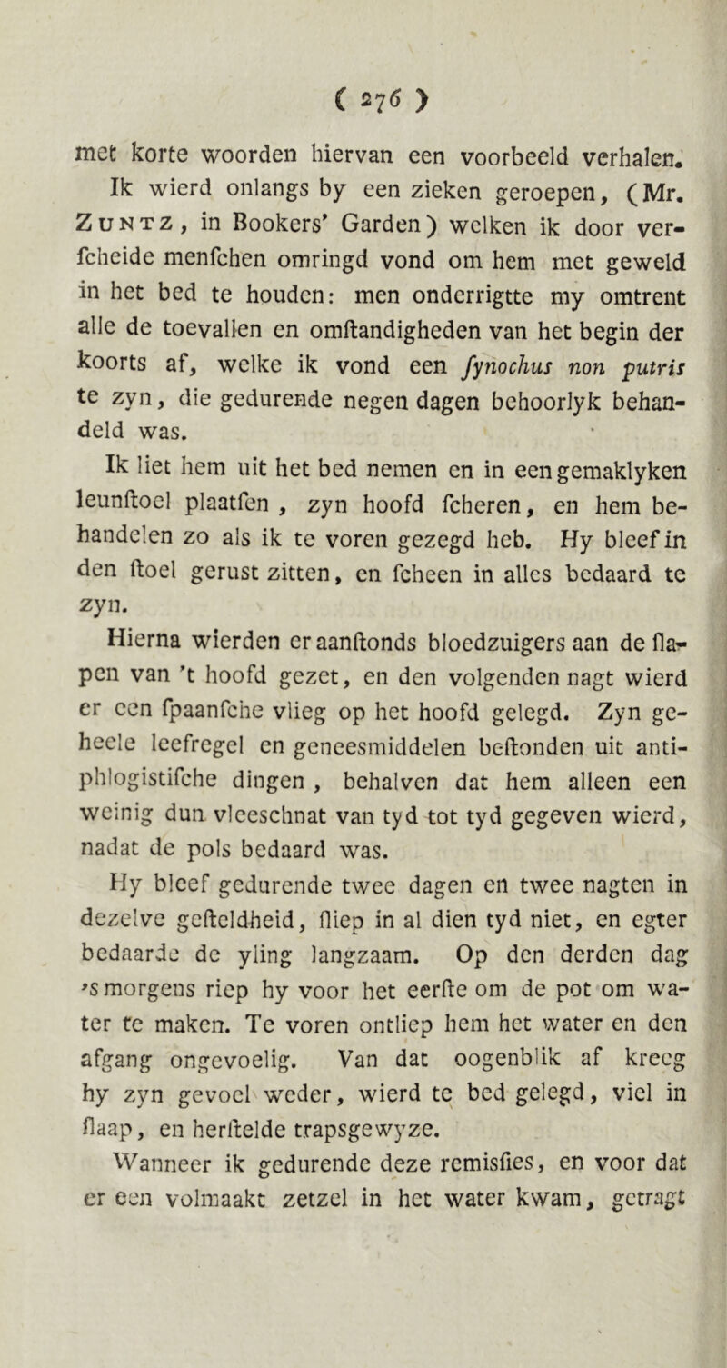 met korte woorden hiervan een voorbeeld verhalen. Ik wierd onlangs by een zieken geroepen, (Mr. Zuntz, in Bookers' Garden) welken ik door ver- fcheide menfchen omringd vond om hem met geweld in het bed te houden: men onderrigtte my omtrent alle de toevallen en omftandigheden van het begin der koorts af, welke ik vond een fynochus non putris te zyn, die gedurende negen dagen bchoorlyk behan- deld was. Ik liet hem uit het bed nemen en in eengemaklyken leunftoel plaatfen , zyn hoofd fcheren, en hem be- handelen zo als ik te voren gezegd heb. Hy bleef in den doel gerust zitten, en fcheen in alles bedaard te zyn. Hierna wierden er aanftonds bloedzuigers aan de fla- pen van ’t hoofd gezet, en den volgenden nagt wierd er een fpaanfche vlieg op het hoofd gelegd. Zyn ge- heele leefregel en geneesmiddelen bc-ftonden uit anti- phlogistifche dingen , behalvcn dat hem alleen een weinig dun vleeschnat van tyd tot tyd gegeven wierd, nadat de pols bedaard was. Hy bleef gedurende twee dagen en twee nagten in dezelve gcdeldheid, Hiep in al dien tyd niet, en egter bedaarde de yling langzaam. Op den derden dag >s morgens riep hy voor het eerde om de pot om wa- ter te maken. Te voren ontliep hem het water en den afgang ongevoelig. Van dat oogenblik af kreeg hy zyn gevoel wreder, wierd te bed gelegd, viel in flaap, en herftelde trapsgewyze. Wanneer ik gedurende deze remisfies, en voor dat er een volmaakt zetzel in het water kwam, getragt