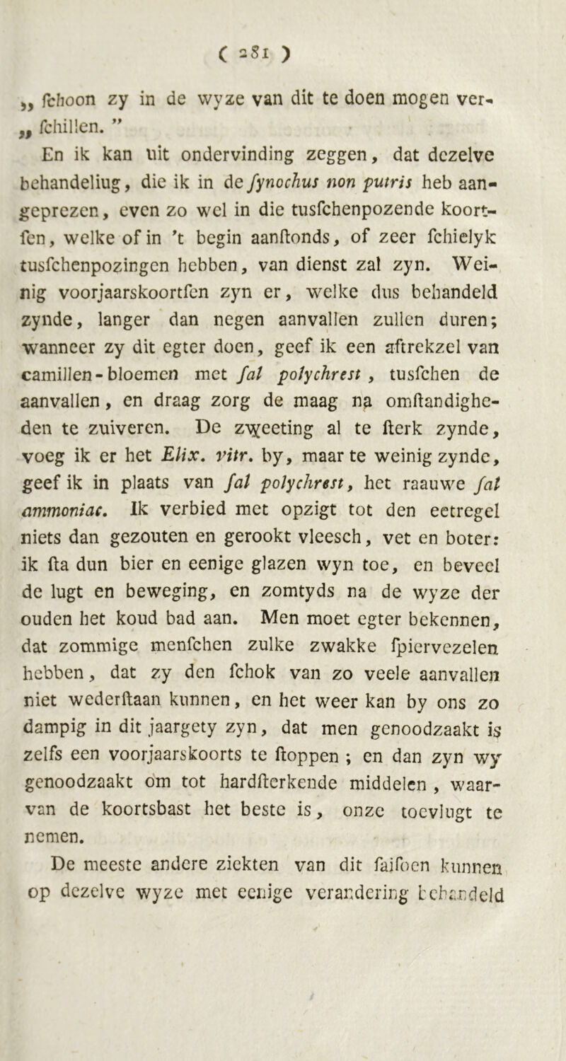 C ) 5, fdioon zy in de wyze van dit te doen mogen ver- „ fchillen.” • En ik kan uit ondervinding zeggen, dat dezelve behandeliug, die ik in de fynochus non putris heb aan- geprezen, even zo wel in die tusfchenpozende koort- fen, welke of in 't begin aanftonds, of zeer fchielyk tusfchenpozingcn hebben, van dienst zal zyn. Wei- nig voorjaarskoortfen zyn er, welke dus behandeld zynde, langer dan negen aanvallen zullen duren; wanneer zy dit egter doen, geef ik een aftrekzel van camillen- bloemen met fat potychrest , tusfchen de aanvallen, en draag zorg de maag na omftandighe- den te zuiveren. De z^eeting al te Werk zynde, voeg ik er het Elix. ritr. by, maarte weinig zynde, geef ik in plaats van fat potychrest, het raauwe fat ammoniac. Ik verbied met opzigt tot den eetregel niets dan gezouten en gerookt vleesch, vet en boter: ik fta dun bier en eenige glazen wyn toe, en beveel de lugt en beweging, en zomtyds na de wyze der ouden het koud bad aan. Men moet egter bekennen, dat zommige menfehen zulke zwakke fpiervezelen hebben, dat zy den fchok van zo veele aanvallen niet wederftaan kunnen, en het weer kan by ons zo dampig in dit jaargety zyn, dat men genoodzaakt is zelfs een voorjaarskoorts te floppen ; en dan zyn wy genoodzaakt om tot hardwerkende middelen , waar- van de koortsbast het beste is, onze toevlugt te nemen. De meeste andere ziekten van dit faifoen kunnen op dezelve wyze met eenige verandering behandeld