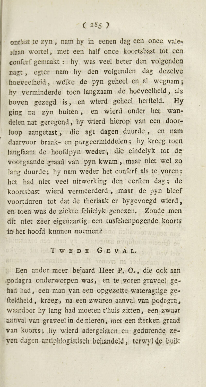 ontlast tc zyn , nam hy in eenen dag een once vale- riaan wortel, met een half once koortsbast tot een conferf gemaakt : hy was veel beter den volgenden nagt, egter nam hy den volgenden dag dezelve hoeveelheid, wdlke de pyn geheel en al wegnam; hy verminderde toen langzaam de hoeveelheid, als boven gezegd is, en wierd geheel hcrfteld. Hy ging na zyn buiten, en wierd onder het wan» delen nat geregend, hy wierd hierop van een door- loop aangetast, die agt dagen duurde , en nam daarvoor braak- en purgeermiddelen; hy kreeg toen langfaam de hoofdpyn weder, die eindelyk tot de voorgaande graad van pyn kwam, maar niet wel zo lang duurde; hy nam weder het conferf als te voren: het had niet veel uitwerking den eerden dag; de koortsbast wierd vermeerderd , maar de pyn bleef voortduren tot dat de theriaak er bygevoegd wierd, en toen was de ziekte fchielyk genezen. Zoude men dit niet zeer eigenaartig een tusfehenpozende koorts in het hoofd kunnen noemen ? Twede Geval. * ' i » J [ < J Een ander meer bejaard Heer P, O., die ook aan podagra onderworpen was, en te voren graveel ge- had had, een man van een opgezette wateragtige ge- fteldheid, kreeg, na een zwaren aanval van podagra, waardoor hy lang had moeten t’huis zitten, een zwaar aanval van graveel in de nieren, met een fterken graad van koorts; hy wierd adergelaten en gedurende ze- ven dagen antiphlogistisch behandeld, terwylde buik