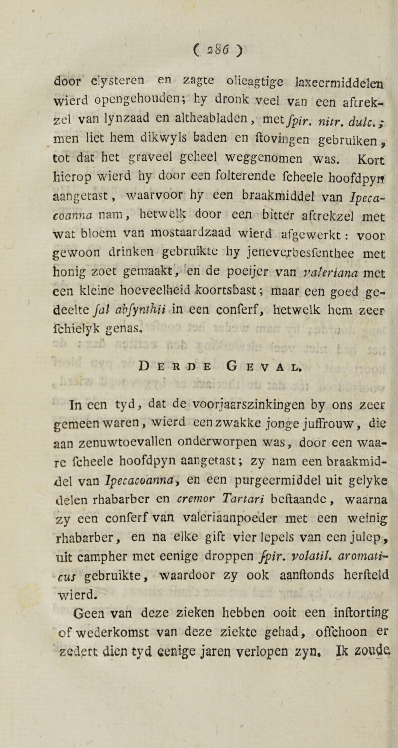 door clystercn en zagte olieagtige laxeermiddelen wi'èrd opengehouden; hy dronk veel van een aftrek- sel van lynzaad en altheabladen, met fpir. nitr. dulc men liet hem dikwyls baden en hovingen gebruiken, tot dat het graveel geheel weggenomen was. Kort hierop wierd hy door een folterende fcheele hoofdpyn aangetast, waarvoor hy een braakmiddel van Ipeca- coanna nam, hetwelk door een bitter aftrekzel met wat bloem van mostaardzaad wierd afgewerkt: voor gewoon drinken gebruikte hy jenevexbesfenthee met honig zoet gemaakt, en de poeijer van valeriana met een kleine hoeveelheid koortsbast; maar een goed ge- deelte fat abfynthii in een conferf, hetwelk hem zeer fchielyk genas, < • i* I * 9 • * „•*• * * • * I j * * ^4 •«» * i i Derde Geval. 4 t t*. • (\ U f. .. 4 Tn een tyd, dat de voorjaarszinkingen by ons zeer gemeen waren, wierd een zwakke jonge juffrouw, die aan zenuwtoevallen onderworpen was, door een waa- rc fcheele hoofdpyn aangetast; zy nam een braakmid- del van lpecacoanna, en een purgeermiddel uit gelyke delen rhabarber en crernor Tartari beftaande, waarna zy een conferf van valeriaanpoeder met een weinig rhabarber, en na elke gift vier lepels van een julep, uit campher met eenige droppen fpir. volatil. aromati- cus gebruikte, waardoor zy ook aanftonds herfteld wierd. Geen van deze zieken hebben ooit een inftorting of wederkomst van deze ziekte gehad, offehoon er zedert dien tyd eenige jaren verlopen zyn. Ik zoude