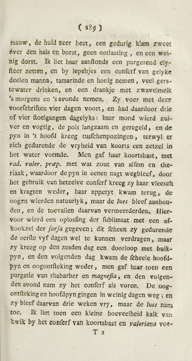 ( ) raauw, de huid zeer heet, een gedurig klam zweet over den hals en borst, geen ontlasting , en een wei- nig dorst. Ik liet haar aandonds een purgerend cly- fteer zetten, en by lepeltjes een conferf van gelyke deelen manna, tamarinde en honig nemen, veel gers- tewater drinken, en een drankje met zwavelmelk *s morgens en 's avonds nemen. Zy voer met deze voorfchrifcen vier dagen voort, en had daardoor drie of vier ftoelgangen dagelyks: haar mond wierd zui- ver en vogtig, de pols langzaam en geregeld, en de pyn in 't hoofd kreeg tusfehenpozingen, terwyl er zich gedurende de vryheid van koorts een zetzel in het water vormde. Men gaf haar koortsbast, met rad. valer, prap. met wat zout van alfem en the- riaak, waardoor de pyn in eenen nagt wegbleef, door het gebruik van hetzelve conferf kreeg zy haar vleesdx en kragten weder, haar appetyt kwam terug, de oogen wierden natuurlyk, maar de lues bleef aanhou- den, en de toevallen daarvan vermeerderden. Hier- voor wierd een oplosfing der fublimaat met een af- kookzel der farfa gegeven; dit fcheen zy gedurende de eerde vyf dagen wel te kunnen verdragen , maar zy kreeg op den zesden dag een doorloop met buik- pyn, en den volgenden dag kwam de fcheele hoofd- pyn en oogontdeking weder, men gaf haar toen een purgatie van rhabarber en magnejia, en den volgen- den avond nam zy het conferf als voren, De oog- ontftekingen hoofdpyn gingen in weinig dagen weg ; en zy bleef daarvan drie weken vry, maar de lues nam toe. Ik liet toen een kleine hoeveelheid kalk van kwik by het conferf van koortsbast en raleriana voe-