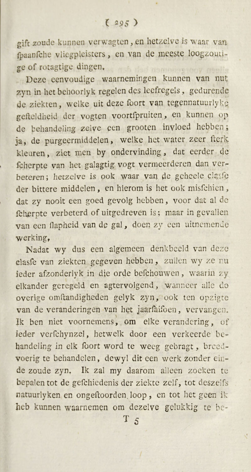 ( *95 > gift zoude kunnen verwagten, en hetzelve is waar van fpaanfche vliegpleisters, en van de meeste loogzouti- ge of rotagtige dingen. Deze eenvoudige waarnemingen kunnen van nut zyn in hetbehoorlyk regelen des leefregels, gedurende de ziekten, welke uit deze foort van tegennatuurlyh; gefteldheid der vogten voortfpruiten, en kunnen op de behandeling zelve een grootpn invloed hebben; ja, de purgeermiddelen, welke het water zeer fterk kleuren, ziet men by ondervinding, dat eerder de fcherpte van het galagtig vogt vermeerderen dan ver- beteren; hetzelve is pok waar van de gehcele cigsfe der bittere middelen , en hierom is het ook misfehien, dat zy nooit een goed gevolg hebben, voor dat al de fcherpte verbeterd of uitgedreven is; maar in gevallen van een flapheid van de gal, doen zy een uitnemende werking. Nadat wy dus een algemeen denkbeeld van deze clasfe van ziekten gegeven hebben, zuilen wy ze nu ieder afzonderlyk in die orde befchouwen, waarin zy elkander geregeld en agtervolgend, wanneer alle do overige omftandigheden gelyk zyn, ook ten opzigte van de veranderingen van het jaarfaifoen, vervangen. Ik ben niet voornemens, om elke verandering, of ieder vcrfchynzel, hetwelk door een verkeerde be- handeling in elk foort word te weeg gebragt, breed- voerig te behandelen, dewyl dit een werk zonder ein- de zoude zyn. Ik zal my daarom alleen zoeken te bepalen tot de gefchicdenis der ziekte zelf, tot deszelfs natuurlyken en ongeftoorden. loop, en tot het geen ik heb kunnen waarnemen om dezelve gelukkig te be- T 5