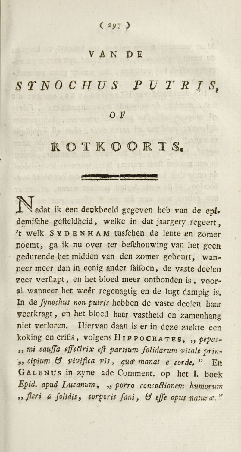 VAN DE STJSIOCHUS PUTRIS, O F v 4 » EOTKOORTS, 3-^adat ik een denkbeeld gegeven heb van de epi* demifche gefteldheid, welke in dat jaargety regeert, *\t welk Sydenham tusfchen de lente en zomer noemt, ga ik nu over ter befchouwing van het geen gedurende bet midden van den zomer gebeurt, want- peer meer dan in eenig ander Taifoen, de vaste deelen zeer verOapt, en het bloed meer ontbonden is, voor- al wanneer het weer regenagtig en de lugt dampig is. In defynochus non putris hebben de vaste deelen haar veerkragt, en het bloed haar vastheid en zamenhang niet verloren. Hiervan daan is er in deze ziekte een koking en crifis, volgens Hip po crates, „ pepas- „ mi caujja effettrix efi partium folidarum vitale prin- 5, cipium (f vivifica vis, qua manat e corde, ” En Galenus in zyne 2de Comment, op het I. boek Epid. apud Lucanum, ,, perro concoftionem humorum i> fieri a foJidis9 corporis fani, efie opus nature,