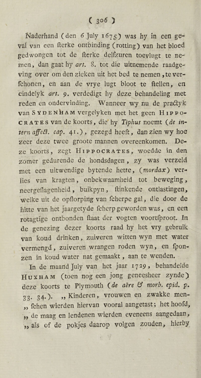 Naderhand (den 6 July 1675) was hy in cen ge* val van een fterke ontbinding (rotting) van het bloed gedwongen tot de fterke delfzuren toevlugt te ne- men, dan gaat by art. 8. tot die uitnemende raadge- ving over om den zieken uit het bed te nemen ,te ver- fchonen, en aan de vrye lugt bloot te ftellen, en cindelyk art. 9. verdedigt hy deze behandeling met reden en ondervinding. Wanneer wy nu de praótyk van Sydenham vergelyken met het geen Hippo- crates van de koorts, die hy Tiphus noemt (de in- tern affett. cap. 41.);, gezegd heeft, dan zien wy hoe zeer deze twee grootc mannen overeenkomen. De- ze koorts, zegt Hippocrates, woedde in den zomer gedurende de hondsdagen , zy was verzeld met een uitwendige bytende hette, (mordax) ver- lies van kragten, onbekwaamheid tot beweging, neergeflagenheid, buikpyn, ftinkende ontlastingen, welke uit de opdorping van fcherpe gal, die door de hitte van het jaargetyde fchcrpgeworden was, en een rotagtige ontbonden ftaat der vogten voortfproot. In de genezing dezer koorts raad hy het vry gebruik van koud drinken, zuiveren witten wyn met water vermengd, zuiveren wrangen roden wyn, en fpon- zen in koud water nat gemaakt, aan te wenden. In de maand July van het jaar 1729, behandelde Huxham (toen nog een jong geneesheer zynde) deze koorts te Plymouth (de a'êre & morb. epid. p. 33. 34.). „Kinderen, vrouwen en zwakke men- ,, fchen wierden hiervan vooral aangetast; het hoofd, „ de maag en lendenen wierden eveneens aangedaan, als of de pokjes daarop volgen zouden, hierby