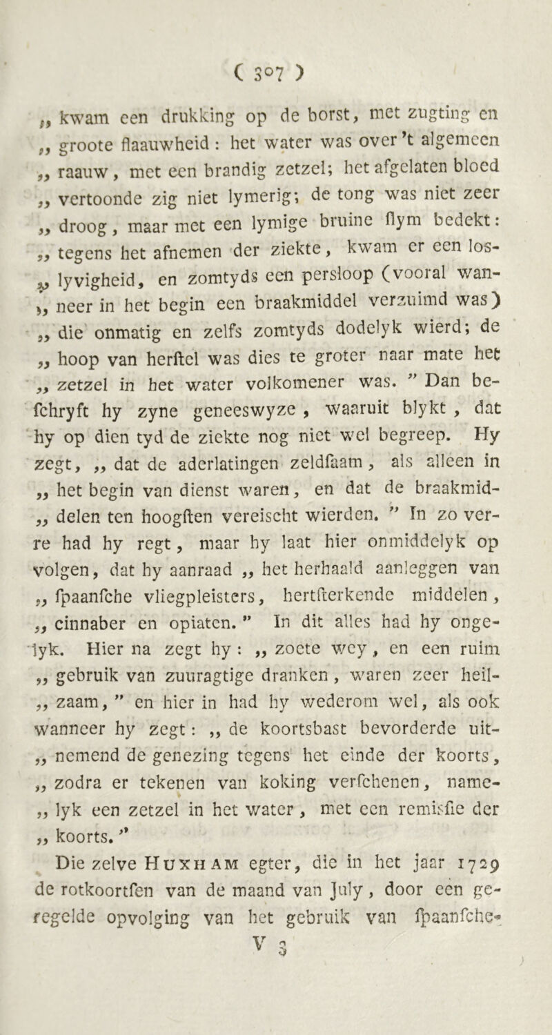 C S°7 ) r, kwam een drukking op de borst, met zugting en groote flaauwheid: het water was over’t algemeen „ raauw, met een brandig zetzel; liet afgelaten bloed „ vertoonde zig niet lymerig; de tong was niet zeer „ droog, maarniet een lymige bruine flym bedekt: ,, tegens het afnemen der ziekte, kwam er een los- yj lyvighcid, en zomtyds een pcisloop (vooial wan- neer in het begin een braakmiddel verzuimd was) „ die onmatig en zelfs zomtyds dodelyk wierd; de ,, hoop van herftcl was dies te groter naar mate het ,, zetzel in het water volkomener was. ” Dan be- fchryft hy zyne geneeswyze , waaruit blykt , dat hy op dien tyd de ziekte nog niet wel begreep. Hy zegt, ,, dat de aderlatingen zeldfaam, als alleen in ,, het begin van dienst waren, en dat de braakmid- „ delen ten hoogden vereischt wierden.  In zo ver- re had hy regt, maar hy laat hier onmiddelyk op volgen, dat hy aanraad „ het herhaald aanleggen van ,, fpaanfche vliegpleisters, hertfterkende middelen, „ cinnaber en opiaten. •' In dit alles had hy onge- lyk. Hier na zegt hy : „ zoete wcy, en een ruim „ gebruik van zuuragtige dranken , waren zeer heil- „ zaam, ” en hier in had hy wederom wel, als ook wanneer hy zegt: ,, de koortsbast bevorderde uit- „ nemend de genezing tegens het einde der koorts, „ zodra er tekenen van koking verfchenen, name- „ lyk een zetzel in het water, met een remisfie der „ koorts. Die zelve Hüxh am egter, die in het jaar 1729 de rotkoortfen van de maand van July , door een ge- regelde opvolging van het gebruik van fpaanfche*