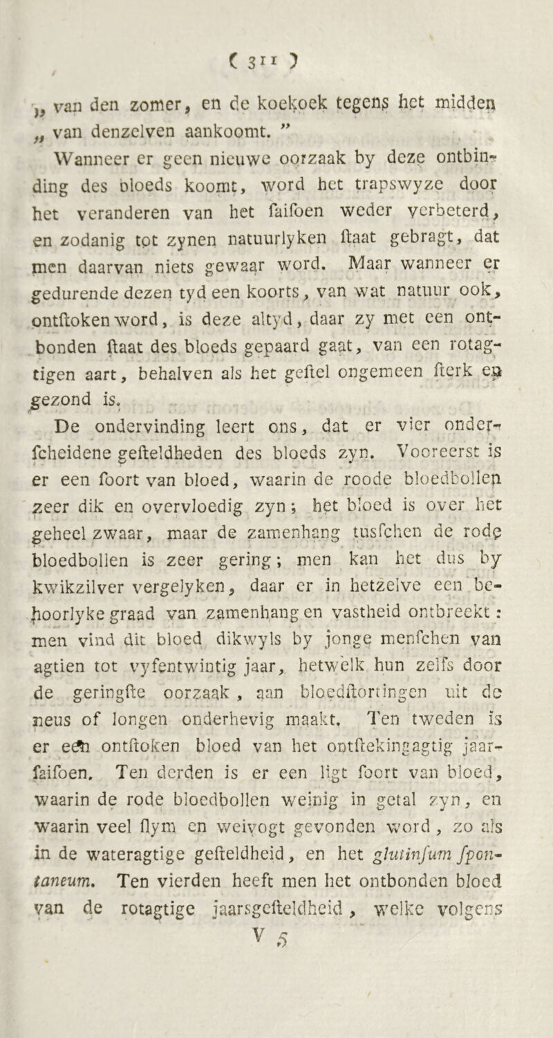 ( 3 11 ) )y van den zomer, en de koekoek tegens het midden f9 van denzelven aankoomt. ” Wanneer er geen nieuwe oorzaak by deze ontbin- ding des oloeds koomt, word het trapswyze door het veranderen van het Taifoen weder verbeterd, en zodanig tot zynen natuurlyken haat gebragt, dat men daarvan niets gewaar word. Maar wanneer er gedurende dezen tyd een koorts, van wat natuur ook, ontdoken word, is deze altyd, daar zy met een ont- bonden haat des bloeds gepaard gaat, van een rotag- tigen aart, behalven als het geftel ongemeen fterk en gezond is. De ondervinding leert ons, dat er vier ondcr- fcheidene gefteldheden des bloeds zyn. Vooreerst is er een foort van bloed, waarin de rcode bloedbollep. zeer dik en overvloedig zyn; het bloed is over hét geheel zwaar, maar de zamenhang tusfehen de rodp bloedbollen is zeer gering; men kan het dus by kwikzilver vergelyken, daar er in hetzelve een be- Jioorlyke graad van zamenhang en vastheid ontbreekt: men vind dit bloed dikwyls by jonge menfehen van agtien tot vyfentwintig jaar, hetwelk hun zelfs door de geringde oorzaak , aan bloedflortingen uit do neus of longen onderhevig maakt. Ten tweden is er e&i ontdoken bloed van het ontdekingagtig jaar- faifoen. Ten derden is er een ligt foort van bloed, waarin de rode bloedbollen weinig in getal zyn, en waarin veel flym en weiyogt gevonden word , zo als in de wateragtige gefteldheid, en het gïutinfum fpon- taneum. Ten vierden heeft men het ontbonden bloed van de rotagtige jaarsgdteldheid, welke volgens V 5