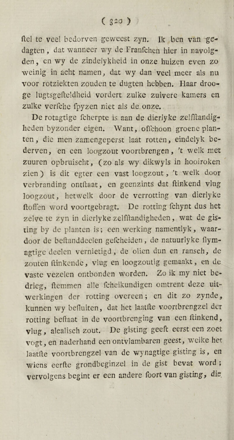 Hel te veel bedorven geweest zyn. Ik ben van ge- dagten, dat wanneer wy de Franfchcn hier in navolg- den , en wy de zindelykheid in onze huizen even zo weinig in acht namen, dat wy dan veel meer als nu voor rotziekten zouden te dugten hebben. Haar droo- ge lugtsgefteldheid vordert zulke zuivere kamers en zulke verfche fpyzen niet als de onze. De rotagtige fcherpte is aan de dierJyke zelfftandig- Iicden byzonder eigen. Want, oflchoon groene plan- ten, die men zamengeperst laat rotten, eindelyk be- derven, en een loogzout voortbrengen, 't welk met zuuren opbruischt, (zo als wy dikwyls in hooiroken zien ) is dit egter een vast loogzout, 't welk door verbranding ontfraat, en geenzints dat ftinkend vlug loogzout, hetwelk door de verrotting van dierlyke ft of! en word voortgebragt. De rotting fchynt dus het zelve te zyn in dierlyke zelfftandigheden, wat de gis- ting by de planten is; een werking namentlyk, waar- door de beftanddecien gefcheiden, de natuurlyke flym- agtige deelen vernietigd, de oliën dun en ransch, de zouten Hinkende, vlug en loogzoutig gemaakt, en de vaste vezelen ontbonden worden. Zo ik my niet be- drieg, Hemmen alle fcheikundigen omtrent deze uit- werkingen der rotting overeen; en dit zo zynde, kunnen wy befluiten, dat het laatfte v.oortbrengzel der rotting beftaat in de voortbrenging van een ftinkend, vlug, alcalisch zout. De gisting geeft eerst een zoet vogt, en naderhand een ontvlambaren geest, welke het laatfte voortbrcngzel van de wynagtige gisting is, en wiens eerde grondbeginzel in de gist bevat word ; vervolgens begint er een andere foort van gisting, die