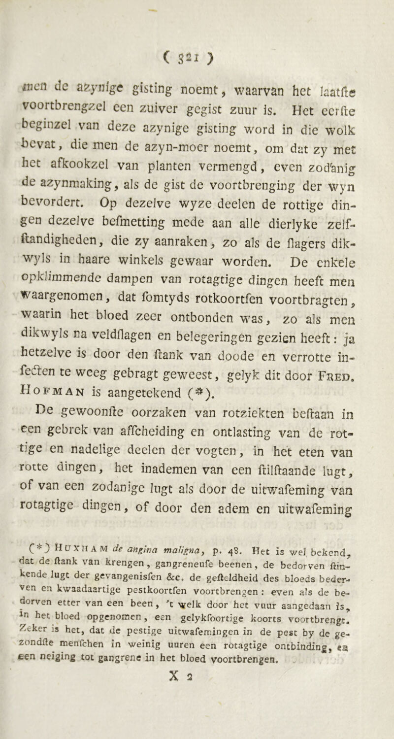 iiicn de azynigc gisting noemt, waarv&n het laatfte voortbrengsel een zuiver gegist zuur is. Het eerde beginzel van deze azynige gisting word in die wolk bevat, die men de azyn-moer noemt, om dat zy met het afkookzel van planten vermengd, even zodanig de azynmaking, als de gist de voortbrenging der wyn bevordert. Op dezelve wyze deelen de rottige din- gen dezelve befmetting mede aan alle dierlyke zelf- ftandigheden, die zy aanraken, zo als de dagers dik- wyls in haare winkels gewaar worden. De enkele opklimmende dampen van rotagtige dingen heeft men waargenomen, dat ibmtyds rotkoortfen voortbragten, waarin het bloed zeer ontbonden w-as, zo als men dikwyls na veldHagen en belegeringen gezien heeft: ja hetzelve is door den ftank van doode cn verrotte in- feften te weeg gebragt geweest, gelyk dit door Fhed. Hofman is aangetekend (#). De gewoonde oorzaken van rotziekten beftaan in een gebrek van affeheiding en ontlasting van de rot- tige en nadelige deelen der vogten, in het eten van rotte dingen, het inademen van een ftilftaande lugt, of van een zodanige lugt als door de uitwafeming van rotagtige dingen, of door den adem en uitwafeming HüXham de angina maligna, p. 48. Het is wel bekend, dat de ftank van krengen , gangreneufe beenen, de bedorven flin- ke6 lugt der gevangenisfen &c. de gefteldheid des bloeds beder- ven en kwaadaartige pestkoortfen voortbrengen : even als de be- dorven etter van een been, 't welk door het vuur aangedaan is, ln het bloed opgenomen , een gelykfoortige koorts voortbrengtl Z^ker Is het, dat de pestïge uitwafemingen in de pest by de ge- zondfte menfehen in weinig uuren een rotagtige ontbinding, en een neiging tot gangrene in het bloed voortbrengen.