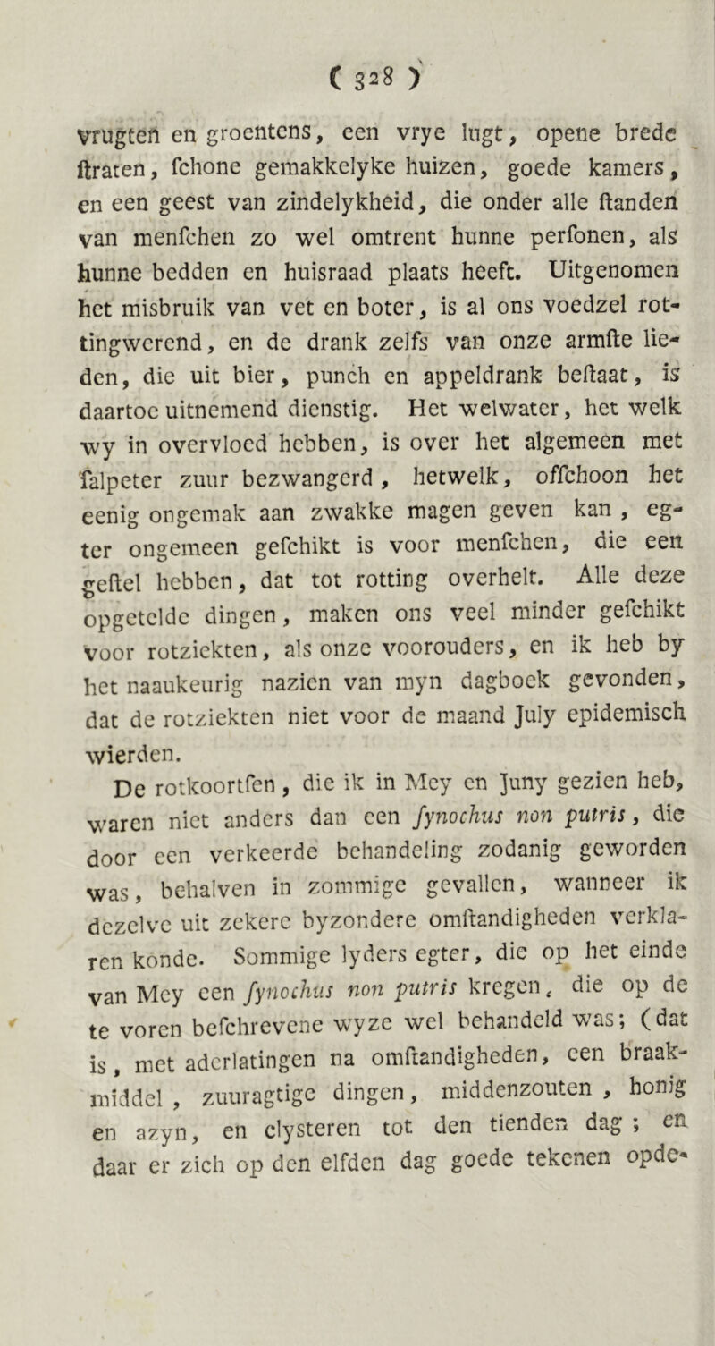 ( 3^8 ) VTUgtefi en groentens, een vrye lugt, opene brede ftraten, fchone gemakkelyke huizen, goede kamers, en een geest van zindelykheid, die onder alle ftanden van menfehen zo wel omtrent hunne perfonen, als hunne bedden en huisraad plaats heeft. Uitgenomen het misbruik van vet en boter, is al ons voedzel rot- tingwerend, en de drank zelfs van onze armfte lie- den, die uit bier, punch en appeldrank beftaat, is daartoe uitnemend dienstig. Het welwater, het welk wy in overvloed hebben, is over het algemeen met falpeter zuur bezwangerd, hetwelk, offehoon het eenig ongemak aan zwakke magen geven kan , eg- tcr ongemeen gefchikt is voor menfehen, die een. freftel hebben, dat tot rotting overhelt. Alle deze opgctcldc dingen, maken ons veel minder gefchikt voor rotziekten, als onze voorouders, en ik heb by het naaukeurig nazien van myn dagboek gevonden, dat de rotziekten niet voor de maand July epidemisch wierden. De rotkoortfen, die ik in Mcy cn Juny gezien heb, waren niet anders dan een fynochus non putris, die door een verkeerde behandeling zodanig geworden was, behalven in zommige gevallen, wanneer ik dezelve uit zekere byzondere omftandigheden verkla- ren konde. Sommige lyders egter, die op het einde van Mcy een fynochus non putris kregen t die op de te voren befchrevene wyze wel behandeld was; (dat is, met aderlatingen na omftandigheden, een braak- middel , zuuragtige dingen, middenzouten , honig en azyn, en clysteren tot den tienden dag ; daar cr zich op den elfden dag goede tekenen opdc*