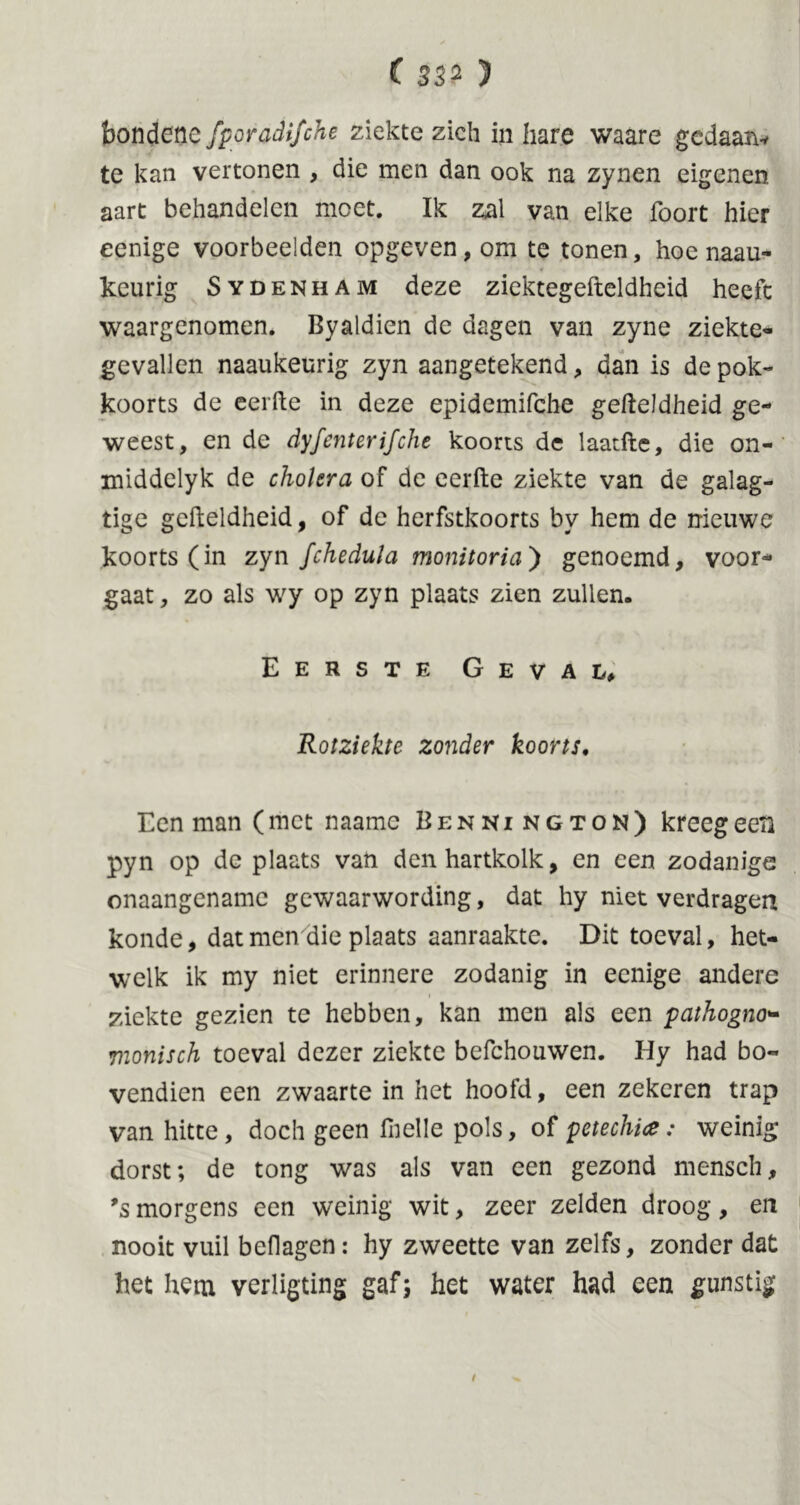 ( 32* ) bondencfporadifche ziekte zich inbare waare gedaan* te kan vertonen , die men dan ook na zynen eigenen aart behandelen moet. Ik zal van elke foort hier eenige voorbeelden opgeven, om te tonen, hoe naau- keurig Sydenham deze ziektegefteldheid heeft waargenomen. Byaldien de dagen van zyne ziekte- gevallen naaukeurig zyn aangetekend, dan is de pok- koorts de eerfte in deze epidemifche gefteldheid ge- weest, en de dyfenterifche koorts de laatfte, die on- middclyk de cholera of de eerfte ziekte van de galag- tige gefteldheid, of de herfstkoorts by hem de nieuwe koorts (in zyn fchedula monitoria') genoemd, voor- gaat , zo als wy op zyn plaats zien zullen. Eerste Geval, Rotziekte zonder koorts. Een man (met naamc Bennington) kreeg een pyn op de plaats van denhartkolk, en een zodanige onaangename gewaarwording, dat hy niet verdragen konde, dat men die plaats aanraakte. Dit toeval, het- welk ik my niet erinnere zodanig in eenige andere ziekte gezien te hebben, kan men als een pathogno- vionisch toeval dezer ziekte befchouwen. Hy had bo- vendien een zwaarte in het hoofd, een zekeren trap van hitte, doch geen fnelle pols, of petechia: weinig dorst; de tong was als van een gezond mensch, ’s morgens een weinig wit, zeer zelden droog, en nooit vuil heilagen: hy zweette van zelfs, zonder dat het hem verligting gaf; het water had een gunstig /