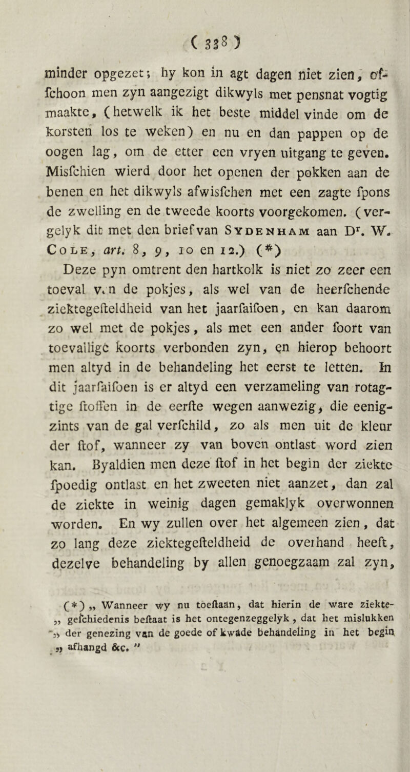 ( 3*2) minder opgezet; by kon in agt dagen niet zien, of- fchoon men zyn aangezigt dikwyls met pensnat vogtig maakte, (hetwelk ik het beste middel vinde om de korsten los te weken) en nu en dan pappen op de oogen lag, om de etter een vryen uitgang te geven, Misfchien wierd door het openen der pokken aan de benen en het dikwyls afwisfehen met een zagte fpons de zwelling en de tweede koorts voorgekomen, (ver- gelyk dit met den brief van Sydenham aan Dr. W. Cole, art. 8, 9, 10 en 12.) (*) Deze pyn omtrent den hartkolk is niet zo zeer een toeval v. n de pokjes, als wel van de heerfchende ziektegefteldheid van het jaarfaifoen, en kan daarom zo wel met de pokjes, als met een ander foort van toevallige koorts verbonden zyn, en hierop behoort men altyd in de behandeling het eerst te letten. In dit jaarfaifoen is er altyd een verzameling van rotag- tige ftofïen in de eerde wegen aanwezig, die eenig- zints van de gal verfchild, zo als men uit de kleur der ftof, wanneer zy van boven ontlast word zien kan. Byaldien men deze ftof in het begin der ziekte fpoedig ontlast en het zweeten niet aanzet, dan zal de ziekte in weinig dagen gemaklyk overwonnen worden. En wy zullen over het algemeen zien, dat zo lang deze ziektegefteldheid de overhand heeft, dezelve behandeling by allen genoegzaam zal zyn, (*) „ Wanneer wy nu toeftaan, dat hierin de ware ziekte- „ gefchiedenis beflaat is het ontegenzeggelyk , dat het mislukken *j> der genezing van de goede of kwade behandeling in het begin ,) afhangd &c» 