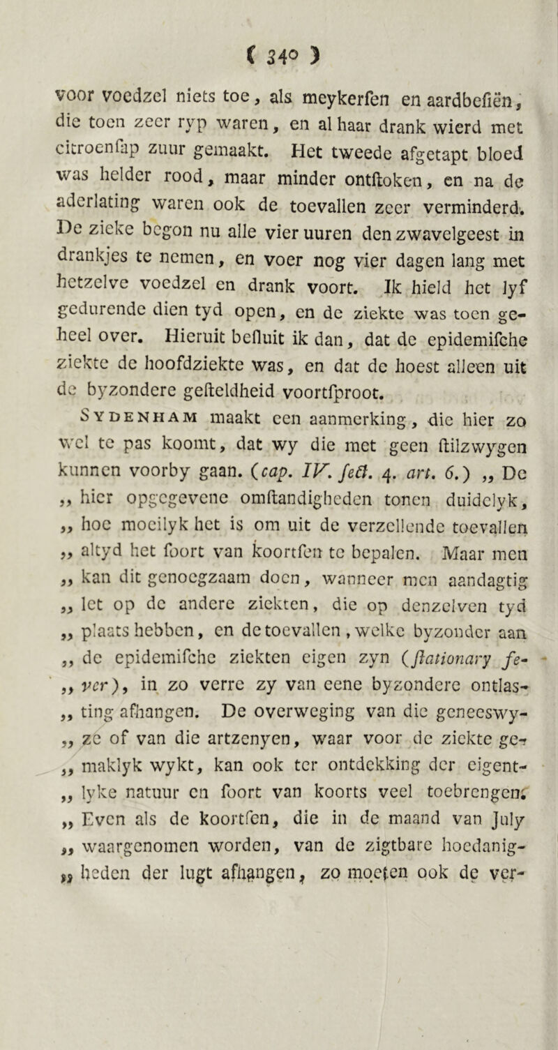 ( ) voor voedzel niets toe, als meykerfen en aardbcfiën, die toen zeer ryp waren, en al haar drank wierd met citroen fap zuur gemaakt. Het tweede afgetapt bloed vas helder rood, maar minder ontdoken, en na de aderlating waren ook de toevallen zeer verminderd. De zieke begon nu alle vier uuren den zwavelgeest in drankjes te nemen, en voer nog vier dagen lang met hetzelve voedzel cn drank voort. Ik hield het jyf gedurende dien tyd open, en de ziekte was toen ge- heel over. Hieruit befiuit ik dan, dat de epidemifche ziekte de hoofdziekte was, en dat dc hoest alleen uit de byzondere geftcldheid voortfproot. Sydenham maakt een aanmerking, die hier zo wel te pas koomt, dat wy die met geen ftilzwygcn kunnen voorby gaan. (cap. IV. feit. 4. art. 6.) „ Dc „ hier opgegevene omftandigheden tonen duidclyk, „ hoe moeilyk het is om uit de verzeilende toevallen „ altyd het foort van koortfen tc bepalen. Maar men ,, kan dit genoegzaam doen, wanneer men aandagtig „ let op dc andere ziekten, die op denzelven tyd „ plaatshebben, en de toevallen , welke byzondcr aan ,, dc epidemifche ziekten eigen zyn (ftationary fe- ,, ver), in zo verre zy van eene byzondere ontlas- ,, ting afhangen. De overweging van die geneeswy- „ ze of van die artzcnyen, waar voor dc ziekte ge-? ,, maklyk wykt, kan ook ter ontdekking der eigent- „ lyke natuur cn foort van koorts veel toebrengen; „ Even als de koortfen, die in de maand van July „ waargenomen worden, van de zigtbarc hoedanig- H heden der lugt afhangen ? zo moeten ook de ver-