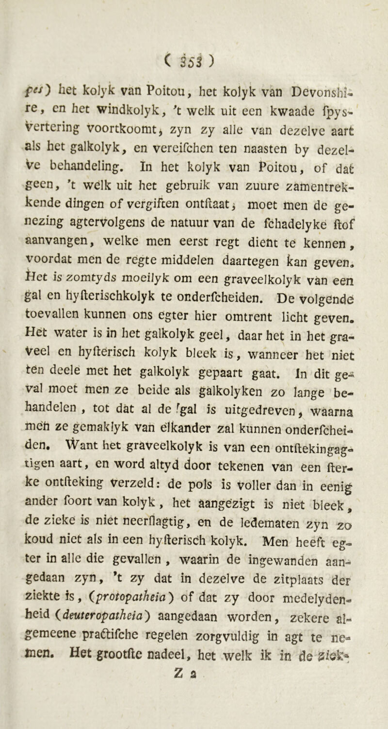 fes) liet kolyk van Poitou, het kolyk van Devonshi- re, en het windkolyk, 't welk uit een kwaade fpys- vertering voortkoomt, zyn zy alle van dezelve aart als het galkolyk, en vereifchen ten naasten by dezel- ve behandeling. In het kolyk van Poitou, of dat geen, 't welk uit het gebruik van zuure zamentrek- kende dingen of vergiften ontftaat, moet men de ge- nezing agtervolgens de natuur van de fchadelyke ftof aanvangen, welke men eerst regt dient te kennen, voordat men de regte middelen daartegen kan geven» Het is zomtyds moeilyk om een graveelkolyk van een gal en hyfterischkolyk te onderfcheiden. De volgende toevallen kunnen ons egter hier omtrent licht geven. Het water is in het galkolyk geel, daar het in het gra- veel en hyfterisch kolyk bleek is, wanneer het niet ten deele met het galkolyk gepaart gaat. In dit ge- val moet men ze beide als galkolyken zo lange be- handelen , tot dat al de rgal is uitgedreven, waarna men ze gemaklyk van elkander zal kunnen onderfchei- den. Want het graveelkolyk is van een ontftekingag- tigen aart, en word altyd door tekenen van een fter- ke ontfteking verzeld: de pols is voller dan in eenig ander foort van kolyk, het aangezigt is niet bleek, de zieke is niet neerilagtig, en de ledematen zyn zo koud niet als in een hyfterisch kolyk. Men heeft eg- ter in alle die gevallen , waarin de ingewanden aan- gedaan zyn, ’t zy dat in dezelve de zitplaats der ziekte is, (protopatheia) of dat zy door medelyden- heid (deuteropatheia) aangedaan worden, zekere al- gemeene prattifche regelen zorgvuldig in agt te ne* men. Het grootfte nadeel, het welk ik in de ziek*