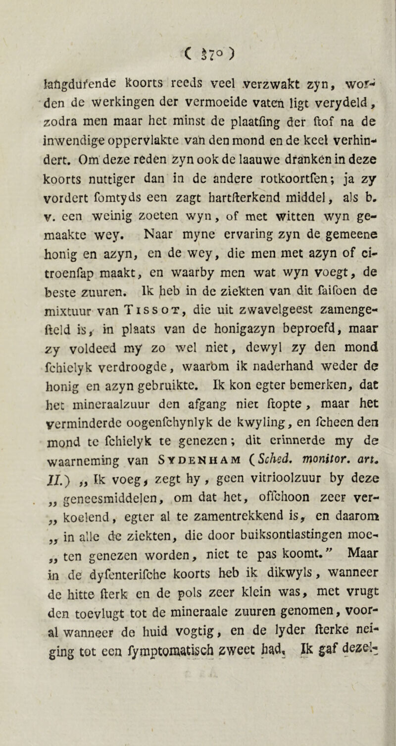 C 57° ) laftgdüfende koorts reeds veel .verzwakt zyn, wor- den de werkingen der vermoeide vaten ligt verydeld, zodra men maar het minst de plaatfmg der ftof na de inwendige oppervlakte van den mond en de keel verhin- dert. Om deze reden zyn ook de laauwe dfankén in deze koorts nuttiger dan in de andere rotkoortfen; ja zy vordert fomtyds een zagt hartfterkend middel, als b. v. een weinig zoeten wyn, of met witten wyn ge- maakte wey. Naar myne ervaring zyn de gemeene honig en azyn, en de wey, die men met azyn of ci- troenfap maakt, en waarby men wat wyn voegt, de beste zuuren. Ik heb in de ziekten van dit Taifoen de mixtuur van Tissot, die uit zwavelgeest zamenge- fteld is, in plaats van de honigazyn beproefd, maar zy voldeed my zo wel niet, dewyl zy den mond fchielyk verdroogde, waarbm ik naderhand weder de honig en azyn gebruikte. Ik kon egter bemerken, dat het mineraalzuur den afgang niet ftopte , maar het verminderde oogenfchynlyk de kwyling, en fcheenden mond te fchielyk te genezen; dit crinnerde my de waarneming van Sydenham (Sched. monitor, art. JJ.) „ Ik voeg, zegt hy , geen vitrioolzuur by deze „ geneesmiddelen, om dat het, offchoon zeer ver- „ koelend, egter al te zamentrekkend is, en daarom „ in alle de ziekten, die door buiksontiastingen moe- „ ten genezen worden, niet te pas koomt.” Maar in de dyfenterifchc koorts heb ik dikwyls, wanneer de hitte fterk en de pols zeer klein was, met vrugt den toevlugt tot de mineraale zuuren genomen, voor- al wanneer de huid vogtig, en de lyder fterke nei- ging tot een fymptgmatisch zweet had. Ik gaf dezel-