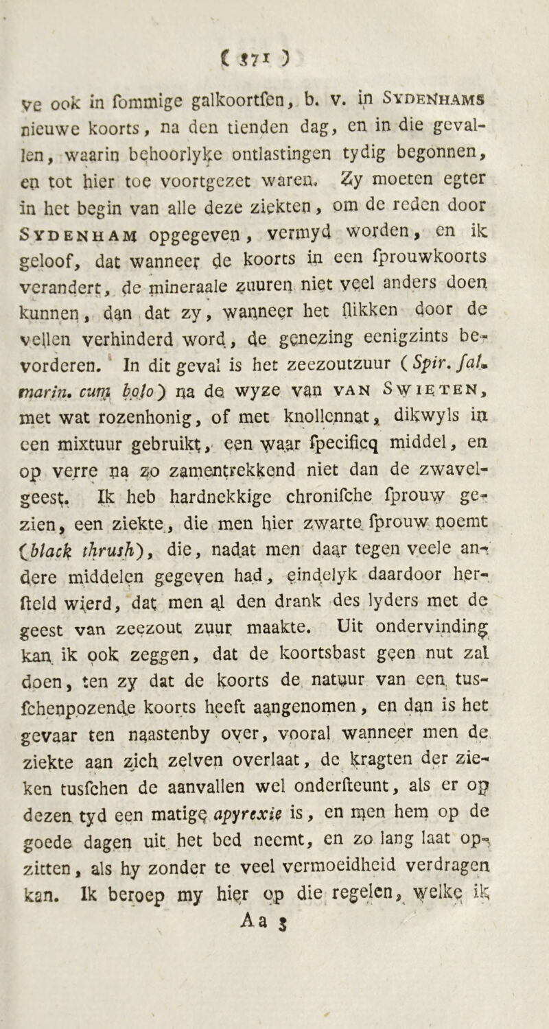 ( $71 ) ve ook in fommige galkoortfen, b. v. in Sydenhams nieuwe koorts, na den tienden dag, en in die geval- len, waarin behoorlyke ontlastingen tydig begonnen, en tot hier toe voortgezet waren, Zy moeten egter in het begin van alle deze ziekten > om de reden door Sydenham opgegeven, vermyd worden, en ilc geloof, dat wanneer de koorts in een fprouwkoorts verandert, de mineraale zuuren niet veel anders doen kunnen, dan dat zy, wanneer het (likken door de vellen verhinderd word, de genezing eenigzints be- vorderen. In dit geval is het zeezoutzuur ( Spir.fa!. marin, cum bol o) na de wyze van van S wie ten, met wat rozenhonig, of met knollcnnat, dikwyls in een mixtuur gebruikt, een ^aar fpecificq middel, en op verre na zo zamentrekkend niet dan de zwavel- geest;. Ik heb hardnekkige chronifche fprouw ge- zien, een ziekte , die men hier zwarte fprouw noemt (black thrush), die, nadat men daar tegen veele an- dere middelen gegeven had, eindelyk daardoor her- fteld wierd, dat men al den drank des lyders met de geest van zeezout zuur maakte. Uit ondervinding kan ik 90k zeggen, dat de koortsbast geen nut zal doen, ten zy dat de koorts de natuur van een tus- fchenpozende koorts heeft aangenomen, en dan is het gevaar ten naastenby over, vooral wanneer men de ziekte aan zich zelven overlaat, de kragten der zie- ken tusfehen de aanvallen wel onderfteunt, als er op dezen tyd een matigq apyrexie is, en rs}en hem op de goede dagen uit het bed neemt, en zo lang laat op- zitten , als hy zonder te veel vermoeidheid verdragen kan. Ik beroep my hi§r op die regelen, welke ik A a $