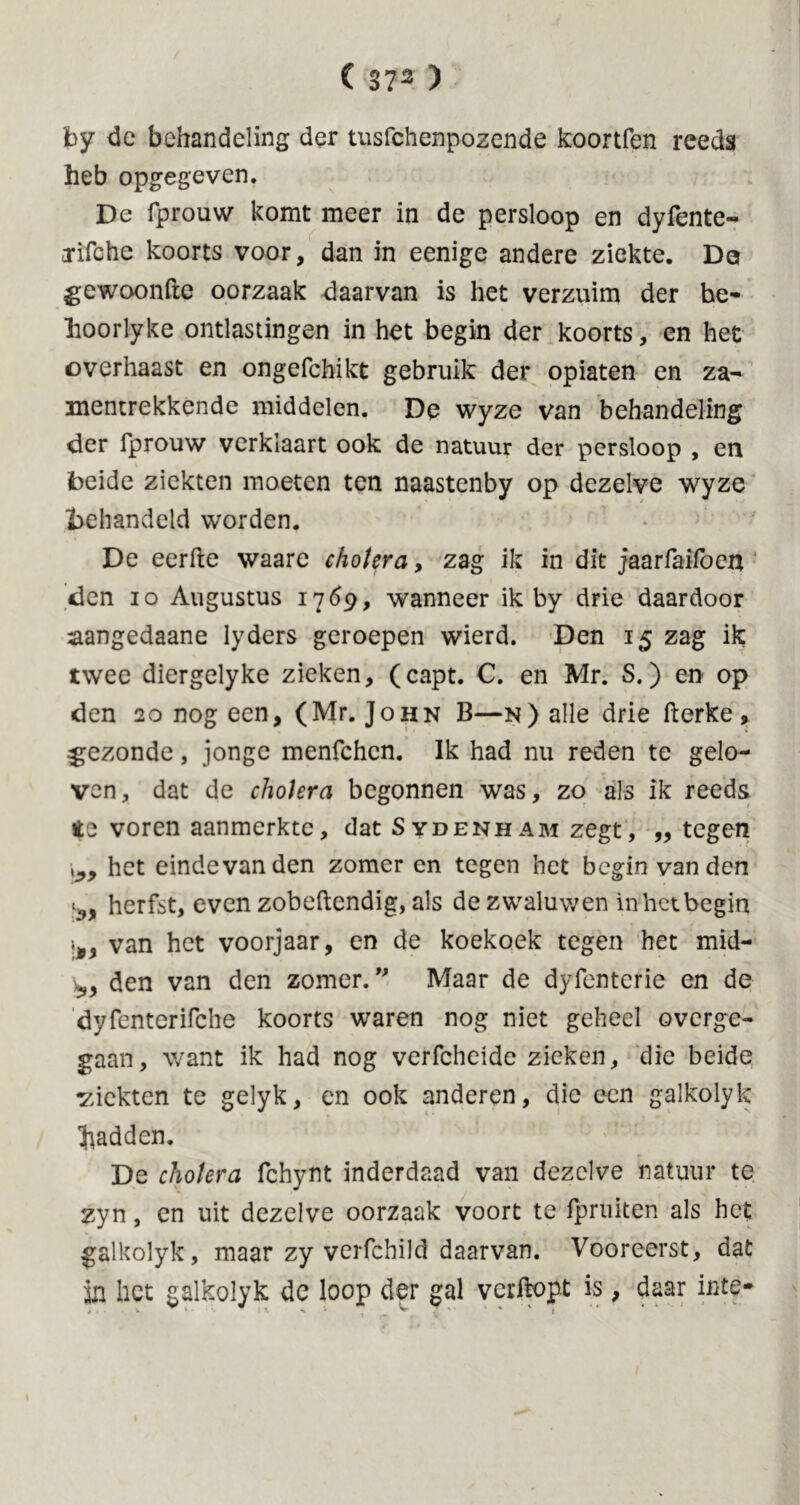 by de behandeling der tusfehenpozende koortfen reeds heb opgegeven. De fprouw komt meer in de persloop en dyfente- crifchc koorts voor, dan in eenige andere ziekte. De gewoonfte oorzaak daarvan is het verzuim der he- hoorlyke ontlastingen in het begin der koorts, en het overhaast en ongefchikt gebruik der opiaten en za- mentrekkende middelen. De wyze van behandeling der fprouw verklaart ook de natuur der persloop , en beide ziekten moeten ten naastenby op dezelve wyze behandeld worden. De eerfte waare cholera, zag ik in dit jaarfaifoen den io Augustus 17Ó9, wanneer ik by drie daardoor aangedaane lyders geroepen wierd. Den 15 zag ik twee diergelyke zieken, (capt. C. en Mr. S.) en op den 20 nog een, ( Mr. John B—n ) alle drie kerke , gezonde, jonge menfehen. Ik had nu reden te gelo- ven, dat de cholera begonnen was, zo als ik reeds ite voren aanmerktc, dat Sydenham zegt, ,, tegen \39 het eindevanden zomer en tegen het begin van den ^ herfst, even zobeftendig, als de zwaluwen in het begin van het voorjaar, en de koekoek tegen het mid- den van den zomer. ” Maar de dyfenterie en de dyfenterifche koorts waren nog niet geheel overge- gaan, want ik had nog verfcheide zieken, die beide ^ziekten te gelyk, en ook anderen, die een galkolyk hadden. De cholera fchynt inderdaad van dezelve natuur te zyn, en uit dezelve oorzaak voort te fpruken als het galkolyk, maar zy verfchild daarvan. Vooreerst, dat in liet galkolyk dc loop der gal verkopt is, daar inte- v V .  i % * ' ^ Z  ' * ' 1 ‘ * * ‘