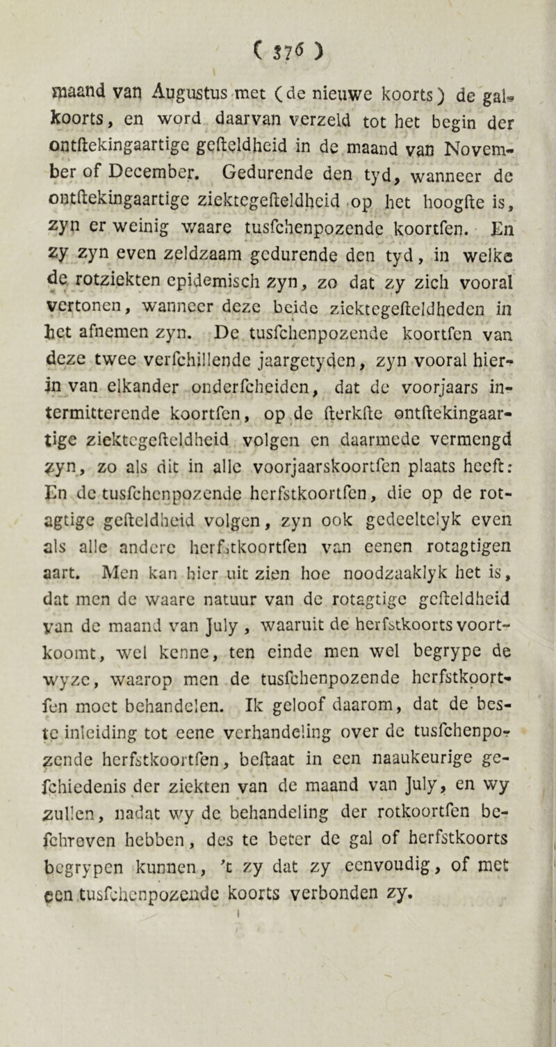 maand van Augustus met (de nieuwe koorts) de gal* koorts, en word daarvan verzeld tot het begin der ontftekingaartige gefteldheid in de maand van Novem- ber of December. Gedurende den tyd, wanneer de ontftekingaartige ziektegefteldheid op het hoogfte is, zyn er weinig waare tusfchenpozende koortfen. En zy zyn even zeldzaam gedurende den tyd, in welke de rotziekten epidemisch zyn, zo dat zy zich vooral vertonen, wanneer deze beide zicktegefteldhedcn in het afnemen zyn. De tusfchenpozende koortfen van deze twee verfchillende jaargetyden, zyn vooral hier- in van elkander onderfcheidcn, dat de voorjaars in- termitterende koortfen, op de fterkfte ontftekingaar- tige ziektegefteldheid volgen en daarmede vermengd zyn, zo als dit in alle voorjaarskoortfen plaats heeft: En de tusfchenpozende herfstkoortfen, die op de rot- agtige geftcldbeid volgen, zyn ook gcdeeltclyk even als alle andere herfstkoortfen van eenen rotagtigen aart. Men kan hier uit zien hoe noodzaaklyk het is, dat men de waare natuur van de rotagtige gcfteldheid van de maand van July , waaruit de herfstkoorts voort- koomt, wel kenne, ten einde men wel begrype de wyzc, waarop men de tusfchenpozende hcrfstkpojrt- fen moet behandelen. Ik geloof daarom, dat de bes- te inleiding tot eene verhandeling over de tusfehenpo- zende herfstkoortfen, beftaat in een naaukeurige ge- fchiedenis der ziekten van de maand van July, en wy zullen, nadat wy de behandeling der rotkoortfen be- fchreven hebben, des te beter de gal of herfstkoorts begrypen kunnen, 't zy dat zy eenvoudig, of met een tusfchenpozende koorts verbonden zy.