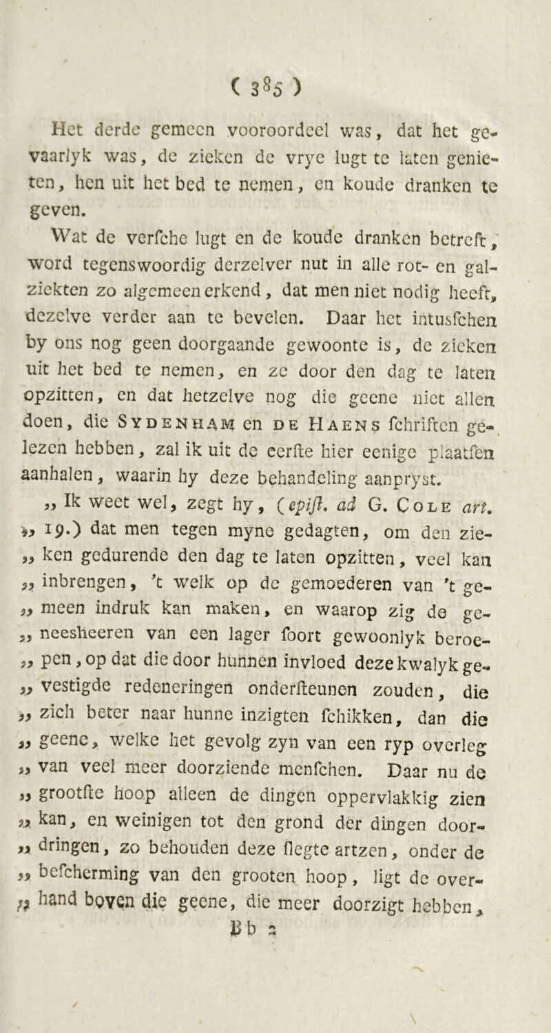 ( 3§5 ) Het derde gemeen vooroordeel was, dat het ge- vaarlyk was, de zieken de vrye lugtte laten genie- ten, hen uit het bed te nemen, en koude dranken te geven. Wat de verfche lugt en de koude dranken betreft, word tegenswoordig derzelvcr nut in alle rot- en gal- ziekten zo algemeen erkend , dat men niet nodig heeft, dezelve verder aan te bevelen. Daar het intusfehen by ons nog geen doorgaande gewoonte is, de zieken uit het bed te nemen, en ze door den dag te laten opzitten, en dat hetzelve nog die geene niet allen doen, die Sydenham en de Haens fchriften ge- lezen hebben, zal ik uit de eerde hier eenige plaatfen aanhalen, waarin hy deze behandeling aanpryst. ,, Ik weet wel, zegt hy, (epifl. ad G. Cole art. 19.) dat men tegen myne gedagten, om den zie- „ ken gedurende den dag te laten opzitten, veel kan „ inbrengen, 't welk op de gemoederen van 't ge- „ meen indruk kan maken, en waarop zig de ge- ,, neesheeren van een lager foort gewoonlyk beroe- 99 Pen > °P dat die door hunnen invloed dezekwalyk ge- „ vestigde redeneringen onderdeunen zouden, die „zich beter naar hunne inzigten fchikken, dan die „ geene, welke het gevolg zyn van een ryp overleg „ van veel meer doorziende menfehen. Daar nu de „ grootde hoop alleen de dingen oppervlakkig zien » kan> en weinigen tot den grond der dingen door- dringen, zo behouden deze degte artzen, onder de „ befcherming van den grooten hoop, ligt de over- /; hand beyen die geene, die meer doorzigt hebben, b a \ ✓