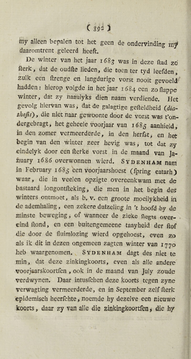 iny alleen bepalen tot het geen de ondervinding mf daaromtrent geleerd heeft. De winter van het jaar 1683 was in deze ftad zó fterk, dat de oudfte lieden, die toen ter tyd leefden, zulk een ftrenge en langdurige vorst nooit gevoeld hadden: hierop volgde in het jaar 1684 een zoflappe winter, dat zy naaulyks dien naam verdiende. Het gevolg hiervan was, dat de galagtige gefteldheid (dia- thefis), die niet naar gewoonte door de vorst was t’on- dergebragt, het geheele voorjaar van 1685 aanhield, in den zomer vermeerderde, in den herfst, en het begin van den winter zeer hevig was, tot dat zy eindelyk door een fterke vorst in de maand van Ja- nuary 1685 overwonnen wierd. Sydenham nam in February 1685 een voorjaarshocst (fpring catarh) waar, die in veclen opzigte overeenkwam met de bastaard longontfteking, die men in het begin des winters ontmoet, als b. v. een groote moeilykheid in de ademhaling, een zekere duizeling in 't hoofd by de minste beweging, of wanneer de zieke üegts over- eind ftond, en een buitengemeene taayheid der ftof die door de fluimlozing wierd opgehoest, even zo als ik dit in dezen ongemeen zagten winter van 1770 heb waargenomen. Sydenham dagt des niet te min, dat deze zinkingkoorts, even als alle andere voorjaarskoortfen , ook in de maand van July zoude verdwynen. Daar intusfehen deze koorts tegen zyne verwagting vermeerderde, en in September zelf fterk epidemisch heerfchte, noemde hy dezelve een nieuwe koorts, daar zy van alle die zinkingkoortfen, die hy