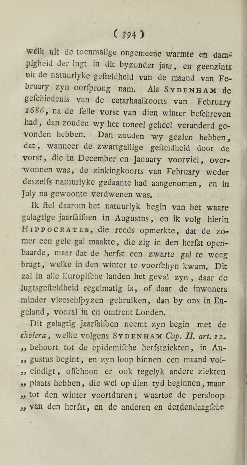 welk uit de toenmalige ongemeene warmte en dam* pigheid der lugt in dit byzonder jaar, en geenzints nit de natuurlyke gefteldheid van de maand van Fe- bruary zyn oorfprong nam. Als Sydenham de gefchiedenis van de catarhaalkoorts van February i6bóy na de idle vorst van dien winter befchreven had , dan zouden wy het toneel geheel veranderd ge- vonden hebben. Dan zouden wy gezien hebben^ dat, wanneer de zwartgallige gefteldheid door de vorst, die in December en January voorviel, over- wonnen was, de zinkingkoorts van February weder deszells natuurlyke gedaante had aangenomen, en in July na gewoonte verdwenen was. Ik ftel daarom het natuurlyk begin van het waare galagtige jaarfaifoen in Augustus, en ik volg hierin Hippocrates, die reeds opmerkte, dat de zo- mer een gele gal maakte, die zig in den herfst open- baarde, maar dat de herfst een zwarte gal te weeg bragt, welke in den winter te voorfchyu kwam. Dit zal in alle Europifche landen het geval zyn , daar de lugtsgefteldheid regelmatig is, of daar de inwoners minder vleeschfpyzcn gebruiken, dan by ons in En- geland , vooral in en omtrent Londen. Dit galagtig jaarfaifoen neemt zyn begin met de cholera, welke volgens Sydenham Cap. 11. art. 12. „ behoort tot de cpidemifche herfstzickten, in Au- „ gustus begint, en zyn loop binnen een maand vol- ,, eindigt, offehoon er ook tegelyk andere ziekten plaats hebben, die wel op dien tyd beginnen, maar ,, tot den winter voortduren; waartoe de persloop 99 van den herfst, en de anderen en detdendaagfebe