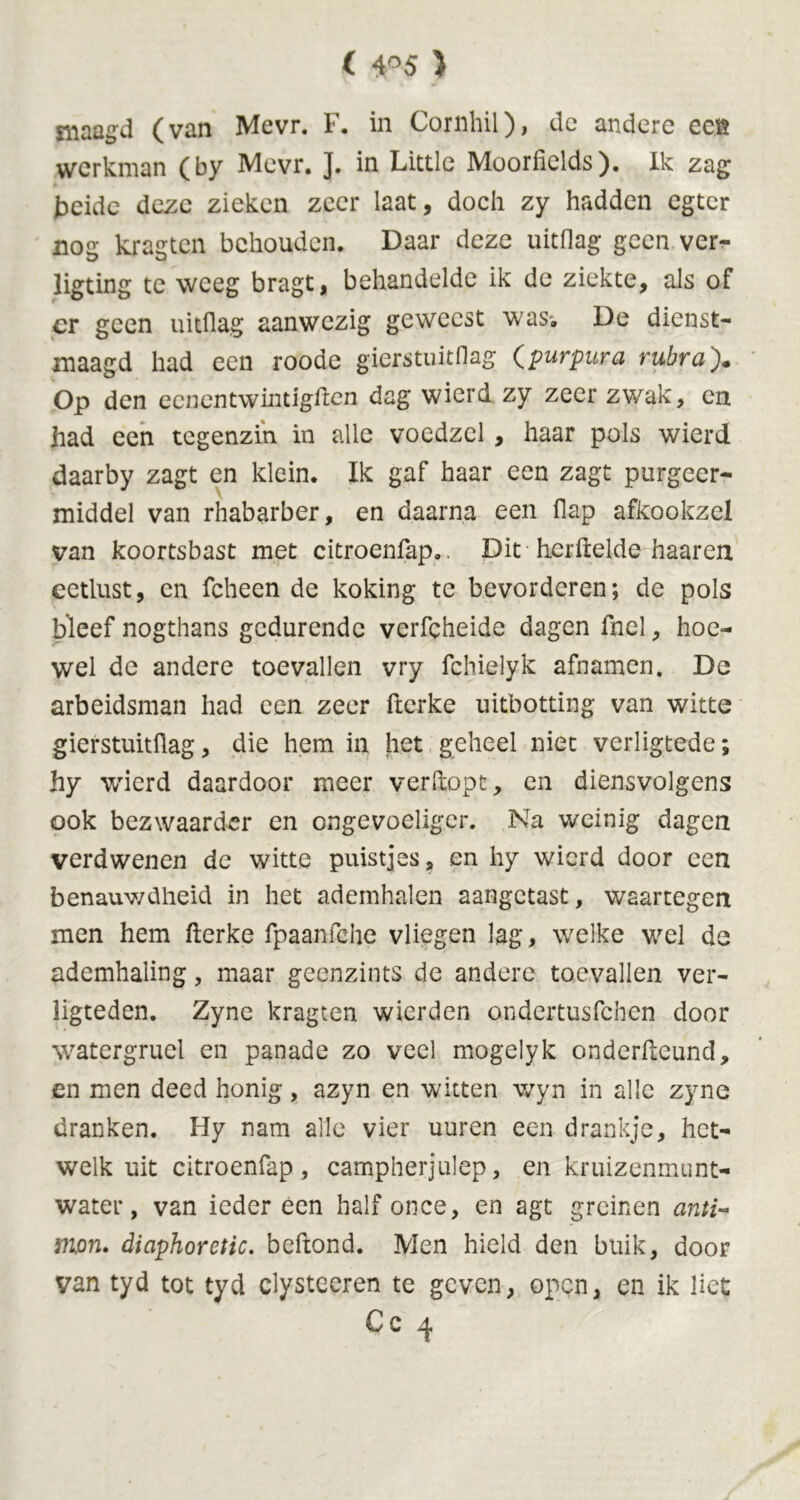 maagd (van Mevr. F. in Coinhil), de andere eeft werkman (by Mevr. ]. in Little Moorficlds). Ik zag beide deze zieken zeer laat, doch zy hadden egter nos krasten behouden. Daar deze uitdag geen ver- ligting te weeg bragt, behandelde ik de ziekte, als of cr geen uitdag aanwezig geweest was-. De dienst- maagd had een roode gierstuitdag (purpura rubra). Op den eenentwintigden dag wierd zy zeer zwak, en had een tegenzin in alle vocdzel , haar pols wierd daarby zagt en klein. Ik gaf haar een zagt purgeer- middel van rhabarber, en daarna een flap afkookzel van koortsbast met citroenfap.. Dit hcrdelde haaren eetlust, en fcheen de koking te bevorderen; de pols bleef nogthans gedurende verfcheide dagen fnel, hoe- wel de andere toevallen vry fchielyk afnamen. De arbeidsman had een zeer derke uitbotting van witte gierstuitdag, die hem in het geheel niet verligtede; hy wierd daardoor meer verdopt, en diensvolgens ook bezwaarder en ongevoeliger. Na weinig dagen verdwenen de witte puistjes, en hy wierd door een benauwdheid in het ademhalen aangetast, waartegen men hem derke fpaanfche vliegen lag, welke wel de ademhaling, maar geenzints de andere toevallen ver- ligteden. Zyne kragten wierden ondertusfehen door watergruel en panade zo veel mogelyk onderdeund, en men deed honig, azyn en witten wyn in alle zyne dranken. Hy nam alle vier uuren een drankje, het- welk uit citroenfap, campherjulep, en kruizenmunt- water, van ieder een half once, en agt greinen anti- mpn. diaphoretic, bedond. Men hield den buik, door van tyd tot tyd dysteeren te geven, open, en ik liet Cc 4