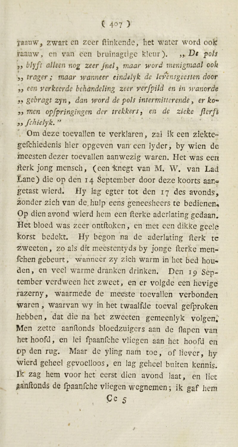 ( 4°7 ) j-aauw, zwart cn zeer (tinkende, het water word oofc raauw, cn van een bruinagtige kleur). ,, De pols 99 My ft alleen nog zeer fuel s maar word menigmaal ook ,, trager; maar wanneer eindslyk de levensgeesten door „ een verkeerde behandeling zeer verfpild en in wanorde gebragt zyn9 dan word de pols intermitterende, er ko*> 99 men opfpringingen der trekkers, en de zieke flerft 9, fchielyk. '* Om deze toevallen te verklaren, zal ik een ziekte- gefchiedenis hier opgeven van een lyder, by wien de xneesten dezer toevallen aanwezig waren. Het was een Werkjong mensch, (eenknegt van M. W. van Lad Lane) die op den 14 September door deze koorts aan® getast wierd. Hy lag egter tot den 17 des avonds, zonder zich van de hulp eens geneesheers te bedienen-. Op dien avond wierd hem een fterke aderlating gedaan. Het bloed was zeer ontdoken, cn met een dikke geele korst bedekt. Hy begon na de aderlating derk tc zweeten, zo als dit mecstcntyds by jonge fterke men- fchen gebeurt, wanneer zy zich warm in het bed hou- den, en veel warme dranken drinken. Den 19 Sep- tember verdween het zweet, en er volgde een hevige razerny, waarmede de meeste toevallen verbonden waren, waarvan wy in het twaalfde toeval gefproken hebben, dat die na het zweeten gemeenlyk volgen. Men zette aanftonds bloedzuigers aan de flapen van het hoofd, en lei fpaanfchc vliegen aan het hoofd en op den rug. Maar de yling nam toe, of liever, hy wierd geheel gevoelloos, en lag geheel buiten kennis, ïk zag hem voor het eerst dien avond laat, en liet ^anftonds de fpaanfche vliegen wegnemen; ik gaf hem Cc 5