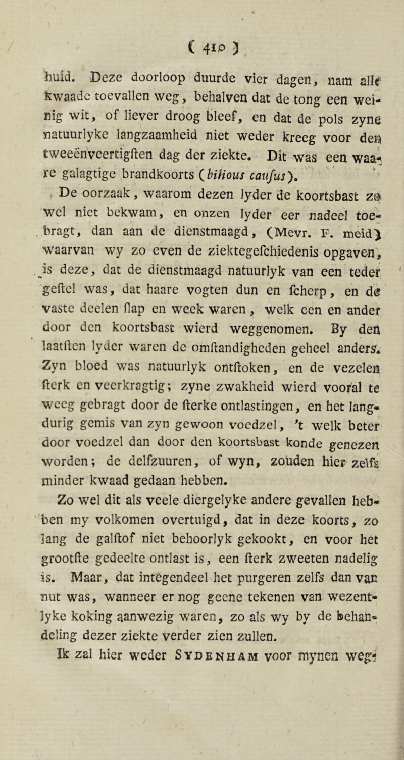 ( 4*0 ) huid. Deze doorloop duurde vier dagen, nam alle' fcwaadc toevallen weg, behalven dat de tong een wei- nig wit, of liever droog bleef, en dat de pols zyne natuurlyke langzaamheid niet weder kreeg voor den t weeën veertigften dag der ziekte. Dit was een waa* re galagtige brandkoorts (bilious caufus). > De oorzaak, waarom dezen Jyder de koortsbast m wel niet bekwam, en onzen lyder eer nadeel toe- . bragt, dan aan de dienstmaagd, (Mevr. F. meid) waarvan wy zo even de ziektegefchiedenis opgaven, is deze, dat de dienstmaagd natuurlyk van een teder geftcl was, dat haare vogten dun en fcherp, en de vaste deelen flap en week waren , welk een en ander door den koortsbast wierd weggenomen. By den laatftcn lyder waren de omftandigheden geheel anders. Zyn bloed was natuurlyk ontftoken, en de vezelen fterk en veerkragtig; zyne zwakheid wierd vooral te weeg gebragt door de fterke ontlastingen, en het lang* durig gemis van zyn gewoon voedzel, 't welk beter door voedzel dan door den koortsbast konde genezen worden; de delfzuuren, of wyn, zouden hier zelfs minder kwaad gedaan hebben. Zo wel dit als veele diergelyke andere gevallen heb* ben my volkomen overtuigd, dat in deze koorts, zo lang de galftof niet behoorlyk gekookt, en voor het grootfte gedeelte ontlast is, een fterk zweeten nadelig is. Maar, dat integendeel het purgeren zelfs dan van nut was, wanneer er nog geene tekenen van wezent- lyke koking aanwezig waren, zo als wy by de behan* deling dezer ziekte verder zien zullen. Ik zal hier weder Sydenham voor mynen weg-