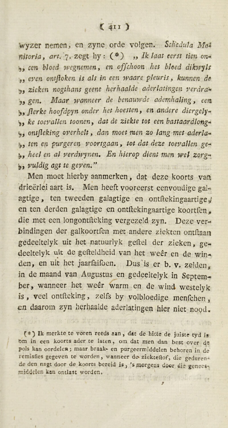 Wyzer nemen, en zync orde volgen. Sch'cdula Mai nitoria, art. 7. zegt hy: (*) „ Ik laat eerst tien on- y, een bloed wegnemen, en offehoon het bloed dikwyls f, even ontfloken is als in een waare pleuris, kunnen de y, zieken nogthans geene herhaalde aderlatingen verdra* yy gen. Maar wanneer de benauwde ademhaling, een >9 flerke hoofdpyn onder het hoesten, en andere diergely- y} ke toevallen toonen, dat de ziekte tot een bast aar dl ong* ontfleking overhelt, dan moet men zo lang met aderla- iyy ten en purgeren voortgaan, tot dat deze toevallen ge- s,, heel en al verdwynen. En hierop dient men wel zorg-* vuldig agt te geven. ” Men moet hierby aanmerken, dat deze koorts van drieërlei aart is. Men heeft vooreerst eenvoudige gal- agtige, ten tweeden galagtige en ontftekingaartige 4 en ten derden galagtige en ontftekingaartige koortfen, die met een longontfteking vergezeld zyn. Deze ver- bindingen der galkoortfen met andere ziekten ontftaan gedeeltelyk uit het natuurlyk geftel der zieken, ge- deeltelyk uit de gefteldheid van het weêr en de win- den, en uit het jaarfaifocn. Dus is er b. v. zelden, in de maand van Augustus en gedeeltelyk in Septem- ber, wanneer het weêr warm en de wind westelyk is, veel ontfteking, zelfs by volbloedige menfehen, cn daarom zyn herhaalde aderlatingen hier niet nood, [*) Ik merkte te voren reeds aan , dat de hitte de juiste tyd is öm in een koorts ader te laten, om dat men dan best over ds pols kan oordelen; maar braak- en purgeermiddelen behoren in de remisfies gegeven te worden , wanneer des ziekteftof, die geduren- de den nagt door de koorts bereid is 3 ’s morgens door die genees- middelen kan ontlast worden» j