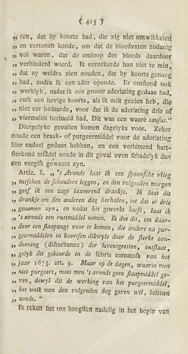 (4*3 y », ren, dat hy koorts had, die zig niet ontwikkelcii 39 cn vertonen konde, om dat de bloedvaten zodanig „ vol waren, dat de omloop des bloeds daardoor 5, verhinderd wierd. Ik verzekerde hun niet te min* 99 dat zy weldra zien zouden, dat hy koorts genoeg 9, had, zodra ik een ader opende. Er ontbond ook 3y werklyk, nadat ik een groote aderlating gedaan had, zulk een hevige koorts, als ik ooit gezien heb, die j, niet eer bedaarde, voor dat ik de aderlating drie of T9 viermalen herhaald had. Dit was een waare caufus Diergelyke gevallen komen dagelyks voor. Zeker zoude een braak- of purgeermiddel voor de aderlating hier nadeel gedaan hebben, en een verhittend hart- herkend middel zoude in dit geval even fchadelyk dar», een vergift geweest zyn. Artic. 8. „ Js Avonds laat ik een fpaanjche vlieg 99 tusfehen de fchouders leggen, en den volgenden morgen 99 getf ik een zagt laxeerend drankje. Ik laat dit 99 drankje om den anderen dag herhalen, tot dat er drie „ genomen zyn, en nadat het gemerkt heeft, laat ik „ 's avonds een rustmiddü nemen. Ik doe dit, om daar- „ door een Jlaapzugt voor te komen, die anders na pur« 99 geermiddelen in koortfen dikwyls door de flerke aan- 99 doening (difturbance) der levensgeesten, ontjlaat 93 £e/yk dit gebeurde in de febris comatofa van het 99 jaar 1^73* art* 9» Maar op de dagen, waarin men 99 niet purgeert f moet men fs avonds geen Slaapmiddel ge- *>ven> dewyl dit de werking van het purgeermiddel, 99 het welk men den volgenden dag geven wil, beletten 99 zoude. ” Ik reken het ten hoogden nadelig in het begin van