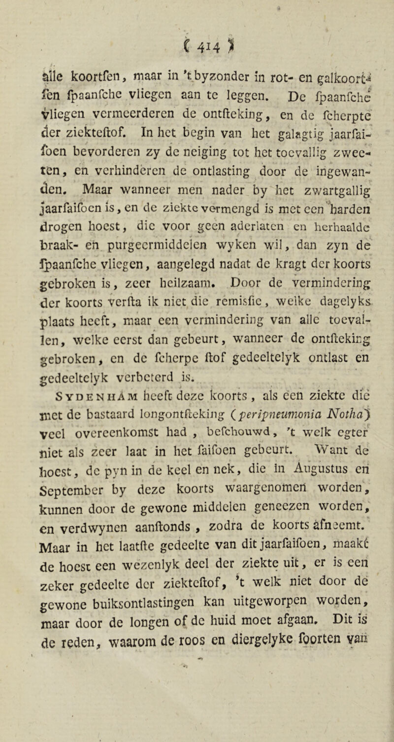 i» * . alle koortfen, maar in \ byzonder in rot- en galkoorts fen fpaanfchc vliegen aan te leggen. De fpaanfche Vliegen vermeerderen de ontfteking, en de fcherptc der ziekteftof. In het begin van het galagtig jaarfai- fben bevorderen zy de neiging tot het toevallig zwee- ten, en verhinderen de ontlasting door de ingewan- den. Maar wanneer men nader by het zwartgallig jaarfaifocn is, en de ziekte vermengd is met een harden drogen hoest, die voor geen aderlaten en herhaalde j , , •>* > .« 1 *• braak- eh purgeermiddelen wyken wil, dan zyn de fpaanfche vliegen, aangelegd nadat de kragt der koorts gebroken is, zeer heilzaam. Door de vermindering der koorts verfta ik niet die rémisfie, welke dagelyks plaats heeft, maar een vermindering van alle toeval- len, welke eerst dan gebeurt, wanneer de ontfteking gebroken, en de fcherpe ftof gedeeltelyk ontlast en gedeeltelyk verbeterd is. Sydenham heeft deze koorts, als een ziekte die met de bastaard longontfleking (peripneumonia Notha'j veel overeenkomst had , befchouwd, 't welk egter niet als zeer laat in het faifoen gebeurt. Want de hoest, de pyn in de keel en nek, die in Augustus en September by deze koorts waargenomen worden, kunnen door de gewone middelen geneczen worden, en verdwynen aanftonds , zodra de koorts afneemt. Maar in het laatfte gedeelte van dit jaarfaifocn, maaké de hoest een wezenlyk deel der ziekte uit, er is een zeker gedeelte der ziekteftof, ’t welk niet door de gewone buiksontlastingen kan uitgeworpen worden, maar door de longen of de huid moet afgaan. Dit is de reden, waarom de roos en diergelyke foorten van