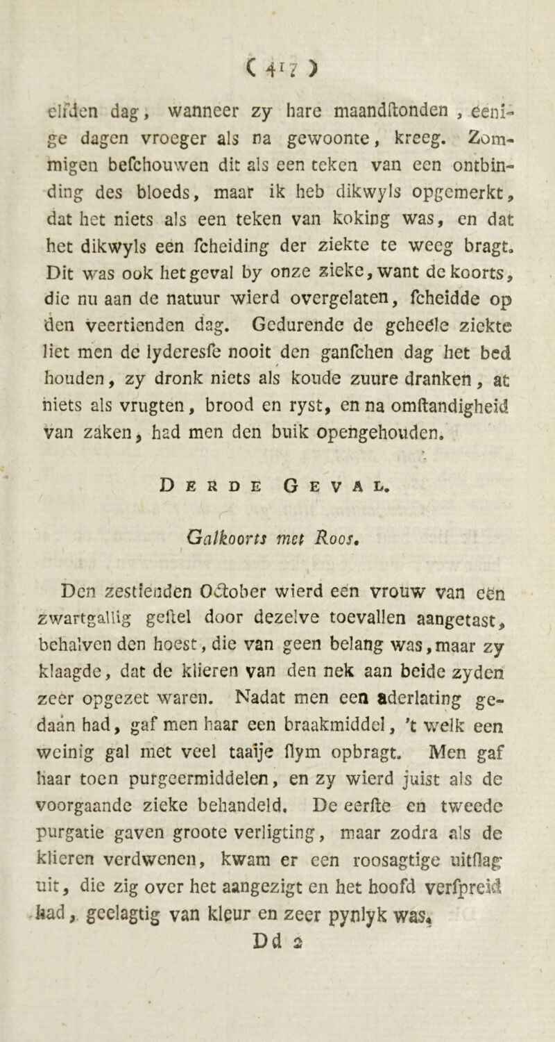 elfden dag, wanneer zy hare maandftonden , éeni- ge dagen vroeger als na gewoonte, kreeg. Zom- migen befchouwen dit als een teken van een ontbin- ding des bloeds, maar ik heb dikwyls opgemerkt, dat het niets als een teken van koking was, en dat het dikwyls een fcheiding der ziekte te weeg bragt. Dit was ook het geval by onze zieke, want de koorts, die nu aan de natuur wierd overgelaten, fcheidde op den veertienden dag. Gedurende de gcheele ziekte liet men de lyderesfe nooit den ganfchen dag het bed / houden, zy dronk niets als koude zuure dranken, at niets als vrugten, brood en ryst, en na omftandigheid van zaken, had men den buik opengehouden. Derde Geval. Galkoorts met Roos• Den zestienden Oktober wierd een vrouw van een zwartgallig geftel door dezelve toevallen aangetast, bchalvcn den hoest , die van geen belang was,maar zy klaagde, dat de klieren van den nek aan beide zyden zeer opgezet waren. Nadat men een aderlating ge- daan had, gaf men haar een braakmiddel, 't welk een weinig gal met veel taaije flym opbragt. Men gaf haar toen purgeermiddelen, en zy wierd juist als de voorgaande zieke behandeld. De eerfte en tweede purgatie gaven groote verligting, maar zodra als de klieren verdwenen, kwam er een roosagtige iiitOag uit, die zig over het aangezigt en het hoofd verfprek! had, geelagtig van kleur en zeer pynlyk was« Dd 2